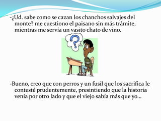 -¿Ud. sabe como se cazan los chanchos salvajes del
monte? me cuestiono el paisano sin más trámite,
mientras me servía un vasito chato de vino.
-Bueno, creo que con perros y un fusil que los sacrifica le
contesté prudentemente, presintiendo que la historia
venía por otro lado y que el viejo sabía más que yo…
 