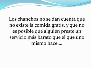 Los chanchos no se dan cuenta que
no existe la comida gratis, y que no
es posible que alguien preste un
servicio más barato que el que uno
mismo hace….
 
