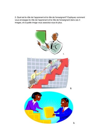 2. Quel est le rôle de l’apprenant et le rôle de l’enseignant? Expliquez comment
vous envisagez le rôle de l’apprenant et le rôle de l’enseignant dans ces 3
images, et à quelle image vous associez-vous le plus.
1.
2.
3.
 