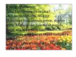 Ellos preguntaron:
-¿Está el hombre de la casa?
-No, respondió ella, no está.
-Entonces no podemos entrar, dijeron
ellos. Al atardecer, cuando el marido
llegó, ella le contó lo sucedido.
-¡Entonces diles que ya llegué invítalas a
pasar! .
La mujer salió a invitar a los hombres a
pasar a su casa.
 