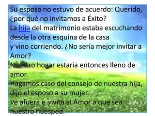 Su esposa no estuvo de acuerdo: Querido,
¿por qué no invitamos a Éxito?
La hija del matrimonio estaba escuchando
desde la otra esquina de la casa
y vino corriendo. ¿No sería mejor invitar a
Amor?
Nuestro hogar estaría entonces lleno de
amor.
Hagamos caso del consejo de nuestra hija,
dijo el esposo a su mujer.
Ve afuera e invita al Amor a que sea
nuestro huésped.
 