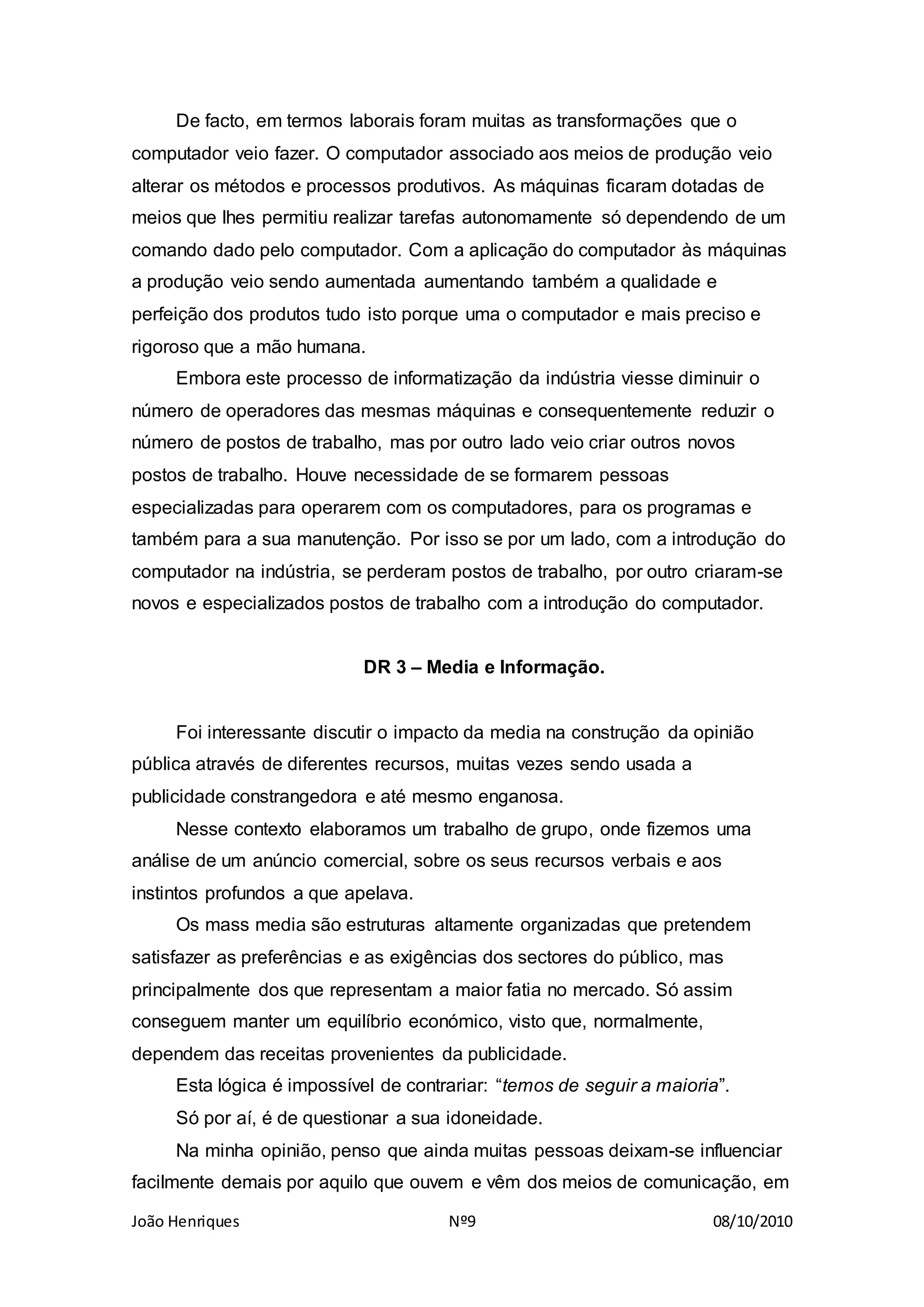 João Henriques Nº9 08/10/2010
De facto, em termos laborais foram muitas as transformações que o
computador veio fazer. O computador associado aos meios de produção veio
alterar os métodos e processos produtivos. As máquinas ficaram dotadas de
meios que lhes permitiu realizar tarefas autonomamente só dependendo de um
comando dado pelo computador. Com a aplicação do computador às máquinas
a produção veio sendo aumentada aumentando também a qualidade e
perfeição dos produtos tudo isto porque uma o computador e mais preciso e
rigoroso que a mão humana.
Embora este processo de informatização da indústria viesse diminuir o
número de operadores das mesmas máquinas e consequentemente reduzir o
número de postos de trabalho, mas por outro lado veio criar outros novos
postos de trabalho. Houve necessidade de se formarem pessoas
especializadas para operarem com os computadores, para os programas e
também para a sua manutenção. Por isso se por um lado, com a introdução do
computador na indústria, se perderam postos de trabalho, por outro criaram-se
novos e especializados postos de trabalho com a introdução do computador.
DR 3 – Media e Informação.
Foi interessante discutir o impacto da media na construção da opinião
pública através de diferentes recursos, muitas vezes sendo usada a
publicidade constrangedora e até mesmo enganosa.
Nesse contexto elaboramos um trabalho de grupo, onde fizemos uma
análise de um anúncio comercial, sobre os seus recursos verbais e aos
instintos profundos a que apelava.
Os mass media são estruturas altamente organizadas que pretendem
satisfazer as preferências e as exigências dos sectores do público, mas
principalmente dos que representam a maior fatia no mercado. Só assim
conseguem manter um equilíbrio económico, visto que, normalmente,
dependem das receitas provenientes da publicidade.
Esta lógica é impossível de contrariar: “temos de seguir a maioria”.
Só por aí, é de questionar a sua idoneidade.
Na minha opinião, penso que ainda muitas pessoas deixam-se influenciar
facilmente demais por aquilo que ouvem e vêm dos meios de comunicação, em
 