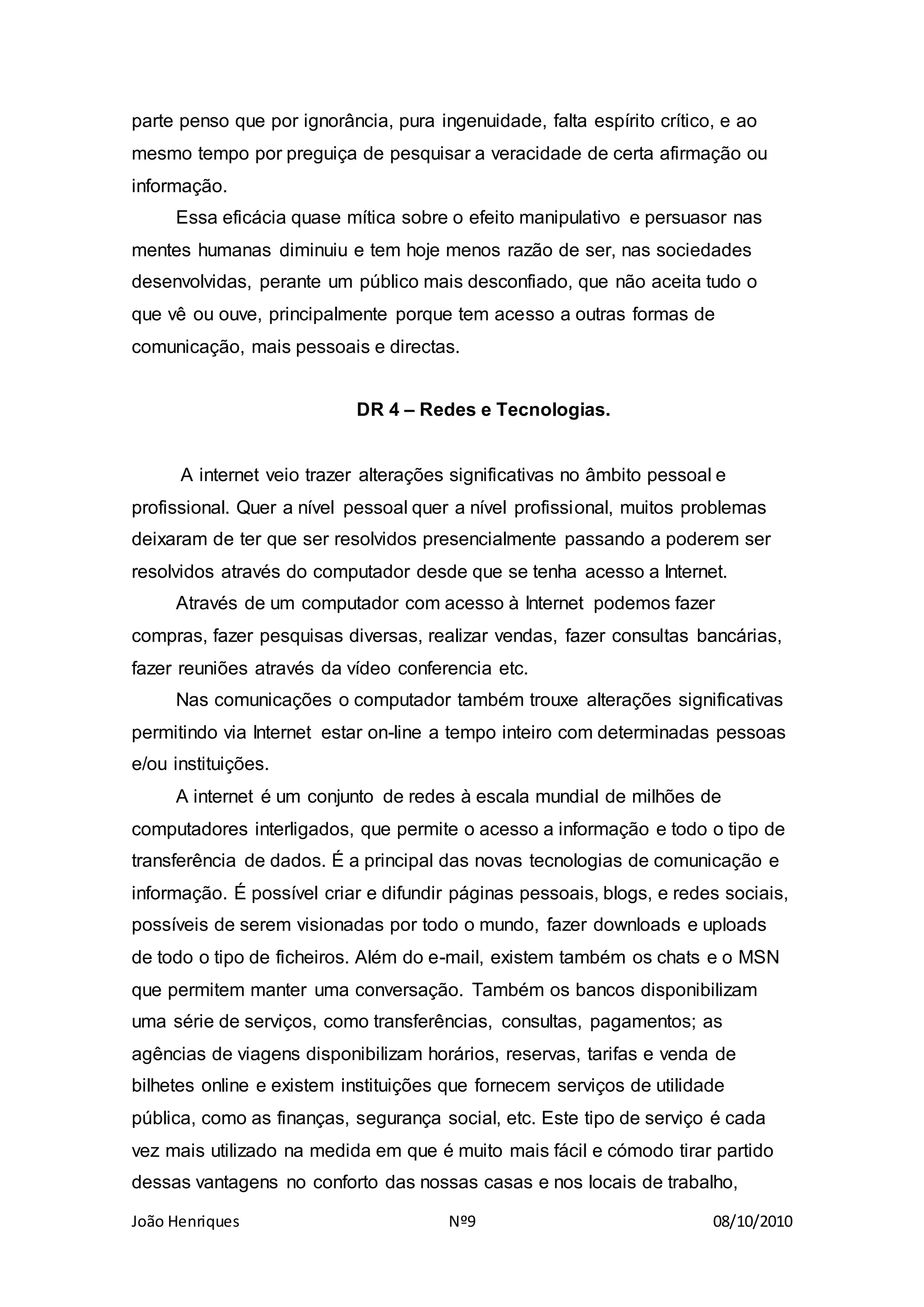 João Henriques Nº9 08/10/2010
parte penso que por ignorância, pura ingenuidade, falta espírito crítico, e ao
mesmo tempo por preguiça de pesquisar a veracidade de certa afirmação ou
informação.
Essa eficácia quase mítica sobre o efeito manipulativo e persuasor nas
mentes humanas diminuiu e tem hoje menos razão de ser, nas sociedades
desenvolvidas, perante um público mais desconfiado, que não aceita tudo o
que vê ou ouve, principalmente porque tem acesso a outras formas de
comunicação, mais pessoais e directas.
DR 4 – Redes e Tecnologias.
A internet veio trazer alterações significativas no âmbito pessoal e
profissional. Quer a nível pessoal quer a nível profissional, muitos problemas
deixaram de ter que ser resolvidos presencialmente passando a poderem ser
resolvidos através do computador desde que se tenha acesso a Internet.
Através de um computador com acesso à Internet podemos fazer
compras, fazer pesquisas diversas, realizar vendas, fazer consultas bancárias,
fazer reuniões através da vídeo conferencia etc.
Nas comunicações o computador também trouxe alterações significativas
permitindo via Internet estar on-line a tempo inteiro com determinadas pessoas
e/ou instituições.
A internet é um conjunto de redes à escala mundial de milhões de
computadores interligados, que permite o acesso a informação e todo o tipo de
transferência de dados. É a principal das novas tecnologias de comunicação e
informação. É possível criar e difundir páginas pessoais, blogs, e redes sociais,
possíveis de serem visionadas por todo o mundo, fazer downloads e uploads
de todo o tipo de ficheiros. Além do e-mail, existem também os chats e o MSN
que permitem manter uma conversação. Também os bancos disponibilizam
uma série de serviços, como transferências, consultas, pagamentos; as
agências de viagens disponibilizam horários, reservas, tarifas e venda de
bilhetes online e existem instituições que fornecem serviços de utilidade
pública, como as finanças, segurança social, etc. Este tipo de serviço é cada
vez mais utilizado na medida em que é muito mais fácil e cómodo tirar partido
dessas vantagens no conforto das nossas casas e nos locais de trabalho,
 