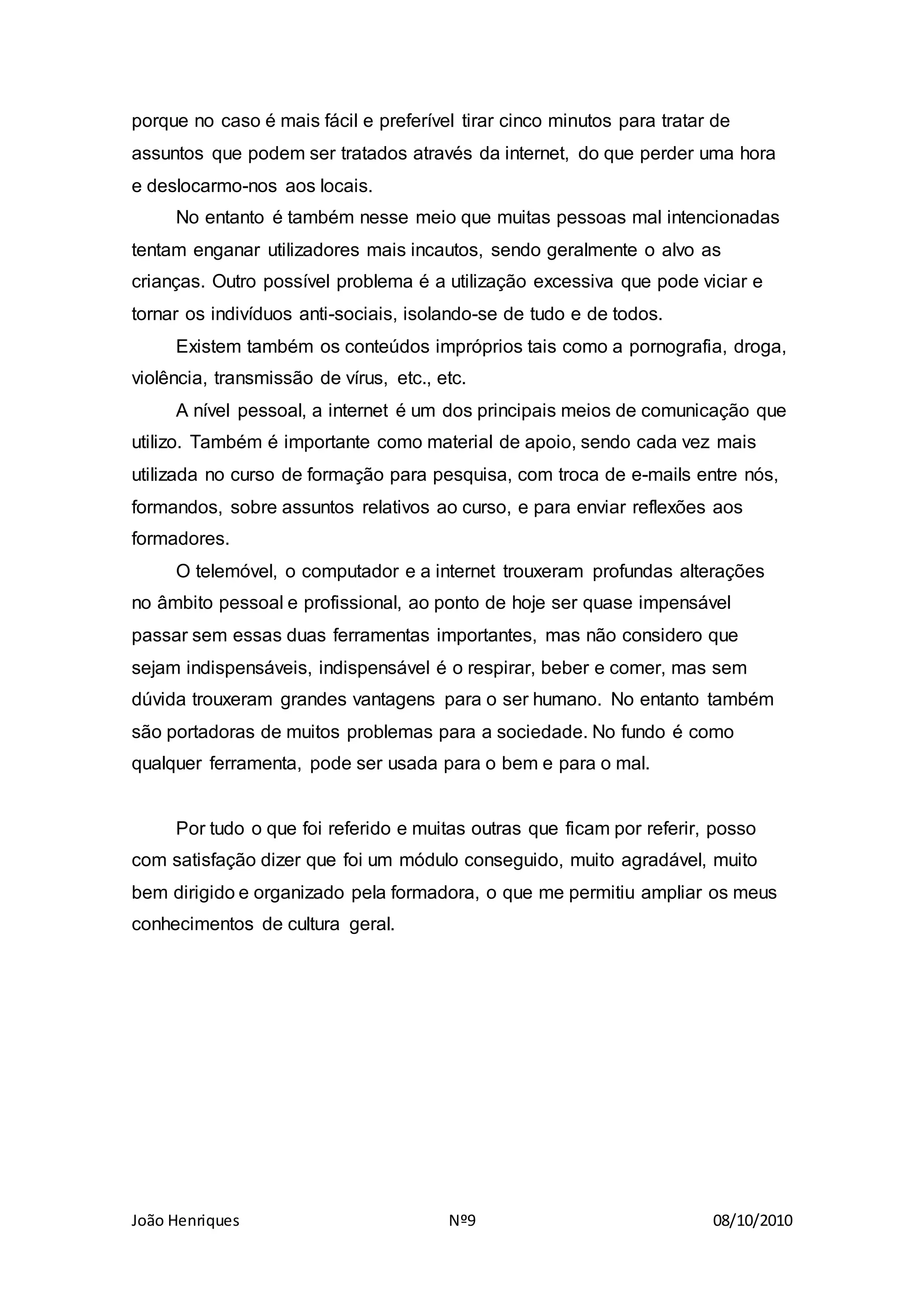 João Henriques Nº9 08/10/2010
porque no caso é mais fácil e preferível tirar cinco minutos para tratar de
assuntos que podem ser tratados através da internet, do que perder uma hora
e deslocarmo-nos aos locais.
No entanto é também nesse meio que muitas pessoas mal intencionadas
tentam enganar utilizadores mais incautos, sendo geralmente o alvo as
crianças. Outro possível problema é a utilização excessiva que pode viciar e
tornar os indivíduos anti-sociais, isolando-se de tudo e de todos.
Existem também os conteúdos impróprios tais como a pornografia, droga,
violência, transmissão de vírus, etc., etc.
A nível pessoal, a internet é um dos principais meios de comunicação que
utilizo. Também é importante como material de apoio, sendo cada vez mais
utilizada no curso de formação para pesquisa, com troca de e-mails entre nós,
formandos, sobre assuntos relativos ao curso, e para enviar reflexões aos
formadores.
O telemóvel, o computador e a internet trouxeram profundas alterações
no âmbito pessoal e profissional, ao ponto de hoje ser quase impensável
passar sem essas duas ferramentas importantes, mas não considero que
sejam indispensáveis, indispensável é o respirar, beber e comer, mas sem
dúvida trouxeram grandes vantagens para o ser humano. No entanto também
são portadoras de muitos problemas para a sociedade. No fundo é como
qualquer ferramenta, pode ser usada para o bem e para o mal.
Por tudo o que foi referido e muitas outras que ficam por referir, posso
com satisfação dizer que foi um módulo conseguido, muito agradável, muito
bem dirigido e organizado pela formadora, o que me permitiu ampliar os meus
conhecimentos de cultura geral.
 
