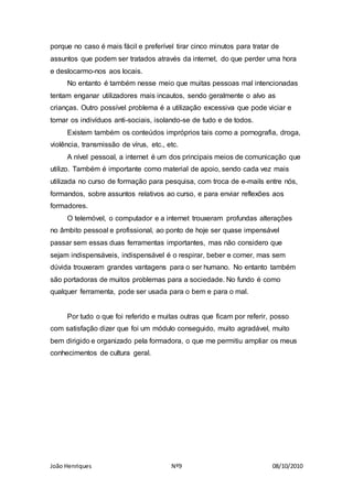João Henriques Nº9 08/10/2010
porque no caso é mais fácil e preferível tirar cinco minutos para tratar de
assuntos que podem ser tratados através da internet, do que perder uma hora
e deslocarmo-nos aos locais.
No entanto é também nesse meio que muitas pessoas mal intencionadas
tentam enganar utilizadores mais incautos, sendo geralmente o alvo as
crianças. Outro possível problema é a utilização excessiva que pode viciar e
tornar os indivíduos anti-sociais, isolando-se de tudo e de todos.
Existem também os conteúdos impróprios tais como a pornografia, droga,
violência, transmissão de vírus, etc., etc.
A nível pessoal, a internet é um dos principais meios de comunicação que
utilizo. Também é importante como material de apoio, sendo cada vez mais
utilizada no curso de formação para pesquisa, com troca de e-mails entre nós,
formandos, sobre assuntos relativos ao curso, e para enviar reflexões aos
formadores.
O telemóvel, o computador e a internet trouxeram profundas alterações
no âmbito pessoal e profissional, ao ponto de hoje ser quase impensável
passar sem essas duas ferramentas importantes, mas não considero que
sejam indispensáveis, indispensável é o respirar, beber e comer, mas sem
dúvida trouxeram grandes vantagens para o ser humano. No entanto também
são portadoras de muitos problemas para a sociedade. No fundo é como
qualquer ferramenta, pode ser usada para o bem e para o mal.
Por tudo o que foi referido e muitas outras que ficam por referir, posso
com satisfação dizer que foi um módulo conseguido, muito agradável, muito
bem dirigido e organizado pela formadora, o que me permitiu ampliar os meus
conhecimentos de cultura geral.
 