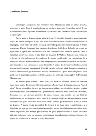 A análise do discurso




       Dominique Maingueneau nos apresentou uma diferenciação entre os termos discurso,
enunciado e texto. Texto é a produção oral ou escrita, o enunciado é o produto verbal de um
acontecimento, sendo algo mais momentâneo, e o discurso é toda contextualização, caracterização
e significação.
       Para o autor o discurso reside além da frase. É orientado, interativo, contextualizado,
regido por normas e faz parte de uma rede maior de outros discursos, chamada de interdiscurso. A
linguagem, como objeto de estudo, não deve ser tratada apenas como uma miscelânea de regras
gramaticais. Ela não é apenas o lado esquerdo do triângulo de Ogden e Richards, que remete ao
significante e significado. Ela envolve toda uma contextualização temporal, espacial, física e
semântica, envolvendo assim, o lado direto do triângulo de Ogden e Richards, que remete ao
referente. A principal corrente de estudo que levou em consideração essa característica foi a
análise do discurso. Essa corrente traz uma interpretação do pensamento do autor de um discurso,
aprofundando-se cada vez mais nos níveis de sentido. A análise do discurso trabalha basicamente
com as funções mentais superiores de Vigotski, ou seja, engloba a tríade linguagem, cognição e
cultura. Podemos dizer que a análise do discurso é fundamentada a partir da sociolinguística e das
condições de enunciação descritas no livro “Análises dos textos de comunicação”, de Dominique
Maingueneau.
       Na primeira parte do livro “Terra à vista”, seu autor Eni Pulcinelli Orlandi nos traz uma
interessante análise do discurso sobre uma das mais célebres frases da língua portuguesa: “terra à
vista”. Talvez tenha sido o discurso que inaugurou o sentido do povo brasileiro. A autora propõe-
nos uma análise da identidade brasileira, apontando que o brasileiro não é apenas um ser cultural,
formulado por um discurso científico do senso comum, mas também um ser histórico
fundamentado por um discurso criado a partir de documentos históricos. Na segunda parte, temos
um capítulo em que a autora traz observações sobre a corrente que fundamentou o livro, a análise
do discurso. A autora coloca que análise do discurso é um lugar entre o social/histórico e o
linguístico, ou seja, que um determinado discurso não é apenas formulado por uma combinação de
termos linguísticos, mas também pelo contexto em que o próprio discurso se insere. Em outras
palavras, o discurso verbal vai além dos eixos sintagma e paradigma propostos por Saussure, ele
possui um terceiro eixo, o eixo que se refere à semântica.




                                                                                               11
 