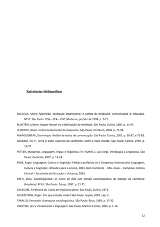 Referências bibliográficas




BACCEGA, Maria Aparecida. Mediação organizativa: o campo da produção. Comunicação & Educação.
      Nº17. São Paulo: CCA – ECA – USP; Moderna, jan/abr de 1998. p. 7-12.
BLIKSTEIN, Izidoro. Kaspar Hauser ou a fabricação da realidade. São Paulo, Cultrix, 1990. p. 11-64.
LEONTIEV, Alexis. O desenvolvimento do psiquismo. São Paulo: Centauro, 2004. p. 75-94.
MAINGUENEAU, Dominique. Análise de textos de comunicação. São Paulo: Cortez, 2001. p. 50-57; e 71-83.
ORLANDI, Eni P. Terra à Vista. Discurso do Confronto: velho e novo mundo. São Paulo: Cortez, 1990. p.
      13-37.
PETTER, Margarida. Linguagem, língua e lingüística. In: FIORIN, J. Luis (org). Introdução à Linguística. São
      Paulo: Contexto, 2007. p. 11-24.
PINO, Angel. Linguagem, Cultura e Cognição. Palestra proferida no II Congresso Internacional Linguagem,
      Cultura e Cognição: reflexões para o ensino, 2003, Belo Horizonte – MG. Anais... Campinas: Gráfica
      Central – Faculdade de Educação – Unicamp, 2003.
PRETI, Dino. Sociolingüística: os níveis de fala (um estudo sociolingüístico do diálogo na Literatura
      Brasileira). 8ª Ed. São Paulo: Edusp, 1997. p. 11-71.
SAUSSURE, Ferdinand de. Curso de lingüística geral. São Paulo, Cultrix, 1973.
SILVERSTONE, Roger. Por que estudar mídia? São Paulo: Loyola, 2002. cap. 2.
TARALLO, Fernando. A pesquisa sociolinguística. São Paulo: Ática, 1985. p. 17-32.
VIGOTSKI, Lev S. Pensamento e linguagem. São Paulo, Martins Fontes, 2005. p. 1-10.


                                                                                                         12
 