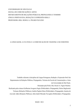 UNIVERSIDADE DE SÃO PAULO
ESCOLA DE COMUNICAÇÕES E ARTES
DEPARTAMENTO DE RELAÇÕES PÚBLICAS, PROPAGANDA E TURISMO
LÍNGUA PORTUGUESA, REDAÇÃO E EXPRESSÃO ORAL I
PROFESSORA DRA. ROSELI A. FÍGARO PAULINO




  A LINGUAGEM, A CULTURA E A COMUNICAÇÃO DE VIGOSTKI A SILVERSTONE




            Trabalho referente à disciplina de Língua Portuguesa, Redação e Expressão Oral I do
  Departamento de Relações Públicas, Propaganda e Turismo da Escola de Comunicações e Artes
                                                                 da Universidade de São Paulo.
                                            Orientado pela Profa. Dra. Roseli A. Fígaro Paulino.
Realizado pelos alunos Guilherme Iwegawa Sugio (Publicidade e Propaganda), Heitor Begliomini
      Tolisano (Relações Públicas), Isabela Pagliari Brun (Publicidade e Propaganda), Janaina de
 Azevedo Adão (Relações Públicas), Júlia Isabel Miranda Travaglini (Publicidade e Propaganda).




                                        MAIO / 2011

                                                                                              2
 