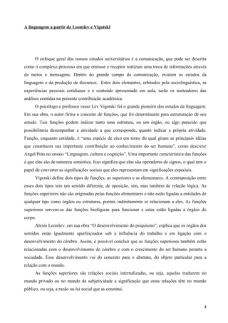 A linguagem a partir de Leontiev e Vigotski




      O enfoque geral dos nossos estudos universitários é a comunicação, que pode ser descrita
como o complexo processo em que emissor e receptor realizam uma troca de informações através
de meios e mensagens. Dentro do grande campo da comunicação, existem os estudos da
linguagem e da produção de discursos. Estes dois elementos, orbitados pela sociolinguística, as
experiências pessoais cotidianas e o conteúdo apresentado em aula, serão os norteadores das
análises contidas na presente contribuição acadêmica.
      O psicólogo e professor russo Lev Vigotski foi o grande pioneiro dos estudos da linguagem.
Em sua obra, o autor firma o conceito de funções, que foi determinante para estruturação de seu
estudo. Tais funções podem indicar tanto uma estrutura, ou um órgão, ou algo parecido que
possibilitaria desempenhar a atividade a que corresponde, quanto indicar a própria atividade.
Função, enquanto entidade, é “uma espécie de eixo em torno do qual giram as principais idéias
que constituem sua importante contribuição ao conhecimento do ser humano”, como descreve
Angel Pino no ensaio “Linguagem, cultura e cognição”. Uma importante característica das funções
é que elas são de natureza semiótica. Isso significa que elas são operadoras de signos, o qual tem o
papel de converter as significações sociais que eles representam em significações especiais.
      Vigotski define dois tipos de funções, as superiores e as elementares. A contraposição entre
esses dois tipos tem um sentido diferente, de oposição, sim, mas também de relação lógica. As
funções superiores não são originadas pelas funções elementares e não estão ligadas a entidades de
qualquer tipo como órgãos ou estruturas, porém, indiretamente se relacionam a eles. As funções
superiores servem-se das funções biológicas para funcionar e estas estão ligadas a órgãos do
corpo.
      Alexis Leontiev, em sua obra “O desenvolvimento do psiquismo”, explica que os órgãos dos
sentidos estão igualmente aperfeiçoados sob a influência do trabalho e em ligação com o
desenvolvimento do cérebro. Assim, é possível concluir que as funções superiores também estão
relacionadas com o desenvolvimento do cérebro e com o crescimento do ser humano perante a
sociedade. Esse desenvolvimento vai do concreto para o abstrato, do objeto particular para a
relação com o mundo.
      As funções superiores são relações sociais internalizadas, ou seja, aquelas traduzem no
mundo privado ou no mundo da subjetividade a significação que estas relações têm no mundo
público, ou seja, a razão ou lei social que as constitui.


                                                                                                  4
 