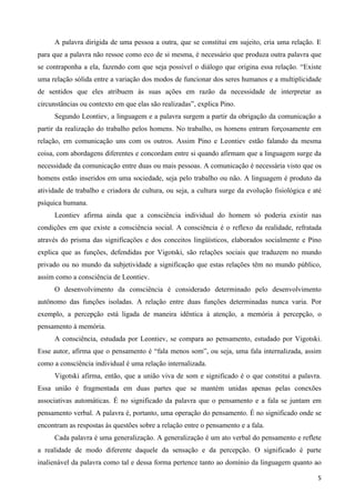 A palavra dirigida de uma pessoa a outra, que se constitui em sujeito, cria uma relação. E
para que a palavra não ressoe como eco de si mesma, é necessário que produza outra palavra que
se contraponha a ela, fazendo com que seja possível o diálogo que origina essa relação. “Existe
uma relação sólida entre a variação dos modos de funcionar dos seres humanos e a multiplicidade
de sentidos que eles atribuem às suas ações em razão da necessidade de interpretar as
circunstâncias ou contexto em que elas são realizadas”, explica Pino.
     Segundo Leontiev, a linguagem e a palavra surgem a partir da obrigação da comunicação a
partir da realização do trabalho pelos homens. No trabalho, os homens entram forçosamente em
relação, em comunicação uns com os outros. Assim Pino e Leontiev estão falando da mesma
coisa, com abordagens diferentes e concordam entre si quando afirmam que a linguagem surge da
necessidade da comunicação entre duas ou mais pessoas. A comunicação é necessária visto que os
homens estão inseridos em uma sociedade, seja pelo trabalho ou não. A linguagem é produto da
atividade de trabalho e criadora de cultura, ou seja, a cultura surge da evolução fisiológica e até
psíquica humana.
     Leontiev afirma ainda que a consciência individual do homem só poderia existir nas
condições em que existe a consciência social. A consciência é o reflexo da realidade, refratada
através do prisma das significações e dos conceitos lingüísticos, elaborados socialmente e Pino
explica que as funções, defendidas por Vigotski, são relações sociais que traduzem no mundo
privado ou no mundo da subjetividade a significação que estas relações têm no mundo público,
assim como a consciência de Leontiev.
     O desenvolvimento da consciência é considerado determinado pelo desenvolvimento
autônomo das funções isoladas. A relação entre duas funções determinadas nunca varia. Por
exemplo, a percepção está ligada de maneira idêntica à atenção, a memória à percepção, o
pensamento à memória.
     A consciência, estudada por Leontiev, se compara ao pensamento, estudado por Vigotski.
Esse autor, afirma que o pensamento é “fala menos som”, ou seja, uma fala internalizada, assim
como a consciência individual é uma relação internalizada.
     Vigotski afirma, então, que a união viva de som e significado é o que constitui a palavra.
Essa união é fragmentada em duas partes que se mantém unidas apenas pelas conexões
associativas automáticas. É no significado da palavra que o pensamento e a fala se juntam em
pensamento verbal. A palavra é, portanto, uma operação do pensamento. É no significado onde se
encontram as respostas às questões sobre a relação entre o pensamento e a fala.
     Cada palavra é uma generalização. A generalização é um ato verbal do pensamento e reflete
a realidade de modo diferente daquele da sensação e da percepção. O significado é parte
inalienável da palavra como tal e dessa forma pertence tanto ao domínio da linguagem quanto ao

                                                                                                 5
 