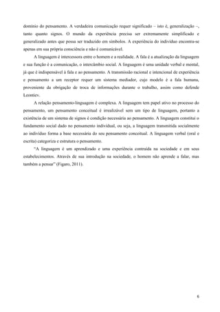 domínio do pensamento. A verdadeira comunicação requer significado – isto é, generalização –,
tanto quanto signos. O mundo da experiência precisa ser extremamente simplificado e
generalizado antes que possa ser traduzido em símbolos. A experiência do indivíduo encontra-se
apenas em sua própria consciência e não é comunicável.
     A linguagem é intercessora entre o homem e a realidade. A fala é a atualização da linguagem
e sua função é a comunicação, o intercâmbio social. A linguagem é uma unidade verbal e mental,
já que é indispensável à fala e ao pensamento. A transmissão racional e intencional de experiência
e pensamento a um receptor requer um sistema mediador, cujo modelo é a fala humana,
proveniente da obrigação de troca de informações durante o trabalho, assim como defende
Leontiev.
     A relação pensamento-linguagem é complexa. A linguagem tem papel ativo no processo do
pensamento, um pensamento conceitual é irrealizável sem um tipo de linguagem, portanto a
existência de um sistema de signos é condição necessária ao pensamento. A linguagem constitui o
fundamento social dado no pensamento individual, ou seja, a linguagem transmitida socialmente
ao indivíduo forma a base necessária do seu pensamento conceitual. A linguagem verbal (oral e
escrita) categoriza e estrutura o pensamento.
     “A linguagem é um aprendizado e uma experiência contraída na sociedade e em seus
estabelecimentos. Através de sua introdução na sociedade, o homem não aprende a falar, mas
também a pensar” (Figaro, 2011).




                                                                                                6
 