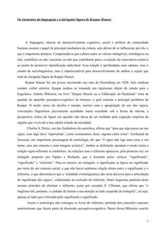 Os elementos da linguagem e a intrigante figura de Kaspar Hauser




      A linguagem, através do desenvolvimento cognitivo, social e político da comunidade
humana assume o papel de principal mediadora da cultura, sem deixar de se influenciar por ela, o
que é importante destacar. Compreende-se por cultura todos os valores intangíveis, mitológicos ou
não, científicos ou não, racionais ou não que contribuem para a evolução da consciência coletiva
ao ponto de promover identificação individual. Essa relação é aprofundada mais adiante, com o
estudo da sociolinguística, mas é imprescindível para desenvolvimento da análise a seguir que
trata da intrigante figura de Kaspar Hauser.
      Kaspar Hauser foi um jovem encontrado nas ruas de Nuremberg em 1828. Sem nenhum
contato verbal anterior, Kaspar acabou se tornando um riquíssimo objeto de estudo para a
linguística. Izidoro Blikstein, no livro “Kaspar Hauser ou a Fabricação da Realidade” trata da
questão do aparelho perceptivo-cognitivo do homem, o qual consiste o principal problema de
Kaspar. O modo como ele decifra o mundo, mesmo com a apropriação do uso dos signos,
convenções linguísticas previamente acordadas numa sociedade sob a forma do idioma, a
perspectiva crítica da figura em questão não deixa de ser moldada pela cognição empírica de
alguém que viveu até a fase adulta isolado da sociedade.
       Charles S. Peirce, um dos fundadores da semiótica, afirma que “para que algo possa ser um
signo, esse algo deve ‘representar’, como costumamos dizer, alguma outra coisa”. Ferdinand de
Saussure, um importante personagem da semiologia, diz que “o signo não liga uma coisa e um
nome, mas um conceito e uma imagem acústica”. Ambas as definições apontam o modo como a
relação signo-referente se estabelece. As relações com o referente aparecem, pela primeira vez, no
triângulo proposto por Ogden e Richards, que é formado pelos vértices “significante”,
“significado” e “referente”. Para os autores, no triângulo, o significante se ligava ao significado
por meio de um contrato social, e que não havia nenhuma relação direta entre o significante e o
referente, o que determinava que a ‘realidade extralinguística não seria decisiva para a articulação
do significado dos signos’, culminando na exclusão do referente. Outro linguistas partiram deste
mesmo princípio de eliminar o referente, como por exemplo S. Ullmann, que afirma que “o
lingüista terá, portanto, o cuidado de limitar a sua atenção ao lado esquerdo do triângulo”, ou seja,
apenas ao lado que é formado pelo significante e significado.
       Assim a semiologia não consegue se livrar do referente, partindo dos conceitos expostos
anteriormente que fazem parte da dimensão perceptivo-cognitiva. Dessa forma Blikstein conclui


                                                                                                   7
 