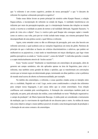 que “o referente é um evento cognitivo, produto de nossa percepção” e que “o descarte do
referente foi expulsar a dimensão perceptivo-cognitiva”.
       Todas essas ideias levam ao ponto principal do mistério sobre Kaspar Hauser, a relação
língua-cultura, a incorporação do referente no estudo da língua. A realidade transforma-se em
referente por meio da percepção/cognição, que é a interpretação humana das relações no mundo
social, e recorta-se a realidade ao ponto de termos a tal realidade fabricada. Segundo Sausurre, “o
ponto de vista cria o objeto”. Esse é o motivo pelo qual Kaspar não consegue captar o mundo
como os outros a sua volta, pois por ter vivido isolado tanto tempo, seu sistema perceptual ficou
desemparelhado de uma prática social, o qual fabrica o referente.
       Agora, resta entender como se dão as diferenças de percepção, pois sem elas haveria um
referente universal, o qual acabaria com as variações linguísticas em torno do globo. Partimos do
princípio de que o individuo se baseia em critérios discriminatórios e seletivos, que podem ser
melhorativos ou pejorativos, e mais tarde se transformam em traços ideológicos, que logo viram
padrões perceptivos ou ainda os ‘‘óculos sociais’’, como diz Schaff: “o indivíduo percebe o mundo
e o capta intelectualmente através de ‘óculos sociais’”.
       Esses “óculos sociais” finalmente se transformam em estereótipos de percepção, além de
gerarem um campo semântico, não são aplicados apenas na área da linguística, para criar o
referente, mas também como gerador de ideias e opiniões, que se transformam em convenções
sociais que se tornam regra em determinado grupo, terminando em ditar padrões e criar a polêmica
do mundo atual acerca do aborto ou homossexualidade, por exemplo.
       No âmbito dos estereótipos, o referente, e essas questões citadas acima se interpõe entre
nós e a realidade, fingindo ser o real. Logo, assim como condicionados a criação dos referentes
para compor nossa linguagem, é por causa deles que se criam estereótipos. Essa relação
conflituosa será estudada pela sociolinguística. A formação dos estereótipos também pode ser
explicada, em parte, pela advenção das mídias, como trabalhado no texto “Mediação organizativa:
o campo da produção”, de Maria Aparecida Baccega. A mídia pode ser considerada o instrumento
da mediação, que é o movimento de significado de um discurso para o outro. As mídias de massa
têm como objetivo atingir o maior público possível, levando a uma homogeneização da produção e
a formação de um senso comum e de estereótipos.




                                                                                                 8
 