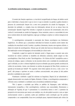 As atribuições sociais da liguagem – o estudo sociolinguístico




          O estudo das funções superiores e a inevitável ressignificação da língua, do âmbito social
para o individual, a lacuna entre o que se ouve e o que se entende e as perdas e ganhos durante o
processo de comunicação lançam luz a uma nova perspectiva do estudo da linguagem.                 A
descrição da realidade e a simples troca de informações deixam de ser as únicas faces da
comunicação. Quando Angel Pino introduz a cognição no processo de comunicação, uma nova
variável é acrescentada ao estudo da linguagem. Nesse momento, nota-se a necessidade de uma
nova vertente dentro do estudo lingüístico, algo que se dedique a explicar os valores intangíveis da
língua.
          A sociolinguística corresponde à associação dos fatores sociológicos aos fenômenos
lingüísticos. Ao afirmar que a consciência individual do homem só poderia existir dentro das
condições da consciência social, Leontiev, reconhece claramente, mesmo sem registros oficiais, o
objeto de estudo da sociolinguística. Mesmo que até então não houvesse demanda para o estudo
das implicações sociais da linguagem, tal necessidade já se fazia sentir.
          Cumprindo o papel de suporte da interação social, a língua passa a assumir uma série
incontável de valores conforme se desdobra em diferentes contextos, dando origem ao fato
sociolingüístico. Dino Pretti, na obra “Sociolinguística - Os Valores da Fala” exemplifica como o
sistema de códigos, signos e referentes vai de encontro direto com a realidade da sociedade pela
qual é utilizado, ao citar o sistema lingüístico de povos nômades que possui grande ocorrência de
verbos de movimento. Assim, sem diminuir os méritos da pesquisa de Dino Pretti, recaímos na
questão já levantada por Schaff: “Os esquimós vêem trinta espécies de neve, e não a neve ‘em
geral’, não porque o queiram ou assim o tenham convencionado, mas porque já não podem
perceber a realidade de outro modo”.
          Finalmente é definido o papel do referente na linguística. Depois de ser subestimado e
julgado desnecessário nos estudos de Ogden, Rchards e Ullman, a sociolinguística compreende o
referente como a realidade e a realidade como circunstância moldatória da língua.
          Não é apenas a sociedade que define os padrões da linguagem, cada indivíduo,
internamente ressignifica o fato sociolingüístico, conforme suas necessidades. Retomemos a
afirmação de Vigotsky de que “o pensamento é a consciência menos o som”, e partamos da
perspectiva de uma pessoa que nasceu sem audição, ora, ela não poderá associar o som ao signo
exclusivamente sonoro e, portanto, acaba por estabelecer outra correlação que lhe permita
compreender e ser compreendida. Essa nova correlação passa, impreterivelmente pelo vértice do

                                                                                                  9
 