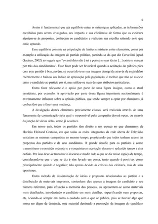 8

       Assim é fundamental que aja equilíbrio entre as estratégias aplicadas, as informações
escolhidas para serem divulgadas, seu impacto e sua eficiência; de forma que os eleitores
atentem-se às propostas, conheçam os candidatos e realizem sua escolha sabendo pelo que
estão optando.
       Esse equilíbrio consiste na estipulação de limites e misturas entre elementos, como por
exemplo a utilização da imagem do partido político, partindo-se do que diz Cervellini (apud
Queiroz, 2002) ao sugerir que “o candidato não é só a pessoa e suas ideias [...] existem marcas
por trás das candidaturas”. Esse fator pode ser favorável quando a aceitação do público para
com este partido é boa; porém, se o partido teve sua imagem denegrida através de escândalos
recentemente e baixou seu índice de aprovação pela população, é melhor que não se associe
tanto o candidato ao partido em si, mas utilize-se mais de seus atributos particulares.
       Outro fator relevante é o apoio por parte de uma figura insigne, como o atual
presidente, por exemplo. A aprovação por parte dessa figura importante nacionalmente é
extremamente influente sobre a opinião pública, que tende sempre a optar por elementos já
conhecidos que a fazer uma mudança.
       A divulgação destes elementos previamente citados será realizada através de uma
ferramenta de comunicação pela qual o responsável pela campanha deverá optar, ou através
da junção de várias delas, como já acontece.
       Em nosso país, todos os partidos têm direito a um espaço no que chamamos de
Horário Eleitoral Gratuito, em que todas as redes integrantes da rede aberta de Televisão
veiculam as mesmas campanhas ao mesmo tempo, propiciando que todos tenham acesso às
propostas dos partidos e de seus candidatos. O grande desafio para os partidos é como
transmitirem o conteúdo necessário e conquistarem aceitação durante o reduzido tempo a eles
cedido. Por isso deve-se trabalhar o discurso e medir tudo o que se diz nesse espaço de tempo,
considerando-se que o que se diz é sim levado em conta, tanto quando é positivo, como
principalmente quando é negativo; não apenas devido às críticas dos eleitores, mas de seus
opositores.
       Outro método de disseminação de ideias e propostas relacionadas ao partido e a
distribuição de materiais impressos, contenham eles apenas a imagem do candidato e seu
número referente, para afixação a memória das pessoas, ou apresentem-se como materiais
mais detalhados, introduzindo o candidato em mais detalhes, especificando suas propostas,
etc, levando-se sempre em conta o cuidado com o que se publica, pois se houver algo que
possa ser digno de denúncia, este material destinado a promoção da imagem do candidato
 