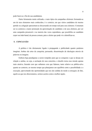 9

pode fazer-se o fim de sua candidatura.
       Outra ferramenta muito utilizada, e mais típica da campanhas eleitorais formando-se
um de seus elementos mais conhecidos, é o comício, em que vários candidatos do mesmo
partido ou coligação apresentam-se discursando em tempo real para seus eleitores. Costumam
ser os comícios a maior promoção da aproximação do candidato e de seus eleitores, por ser
uma campanha presencial e na maioria das vezes espontânea, que possibilita ao candidato
expor seu lado banal, de pessoa comum, para o eleitor que pode vir a identificar-se.


5. CONCLUSÃO


       A política é tão diretamente ligada à propaganda e publicidade quanto podemos
imaginar. Ambas são artes de conquista, persuasão, disseminação de ideologias através de
palavras ou imagens.
       Embora haja paradigmas a serem rompidos para que se conquiste o que se deseja em
relação a ambas, ou seja, a aceitação de seus conceitos, o desafio torna essa missão apenas
mais atrativa, fazendo com que saibamos com que lidamos, tanto relativo ao público-alvo
quanto ao contexto, ao mesmo tempo que planejamos um equilíbrio entre a possibilidade e a
execução, aproveitando das oportunidades que nos são cedidas de modo a conseguir, de fato,
aquilo ao que nos direcionamos, sermos aceitos como a melhor opção.
 