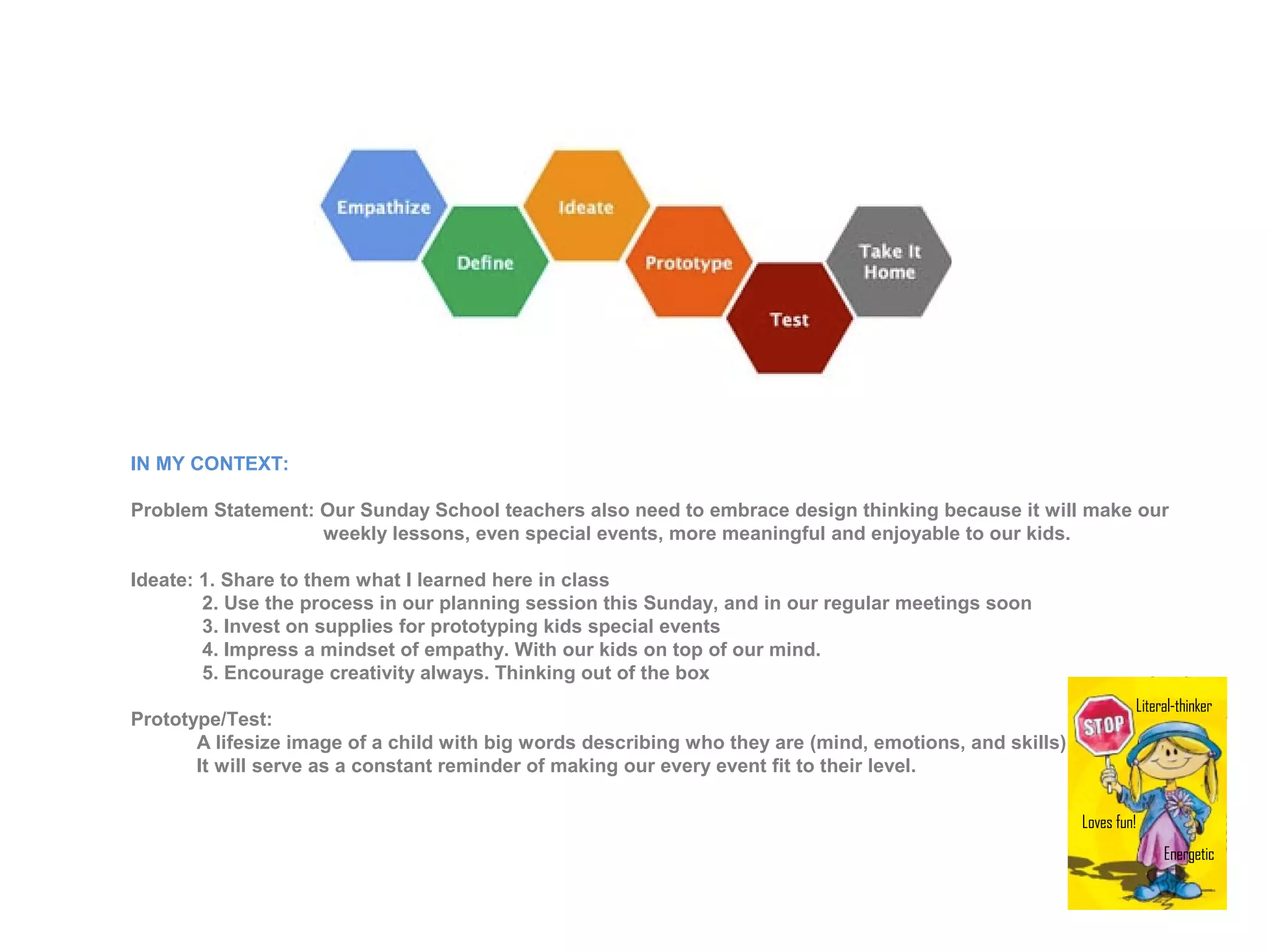 IN MY CONTEXT:
Problem Statement: Our Sunday School teachers also need to embrace design thinking because it will make our
weekly lessons, even special events, more meaningful and enjoyable to our kids.
Ideate: 1. Share to them what I learned here in class
2. Use the process in our planning session this Sunday, and in our regular meetings soon
3. Invest on supplies for prototyping kids special events
4. Impress a mindset of empathy. With our kids on top of our mind.
5. Encourage creativity always. Thinking out of the box
Prototype/Test:
A lifesize image of a child with big words describing who they are (mind, emotions, and skills).
It will serve as a constant reminder of making our every event fit to their level.
Literal-thinker
Loves fun!
Energetic
 