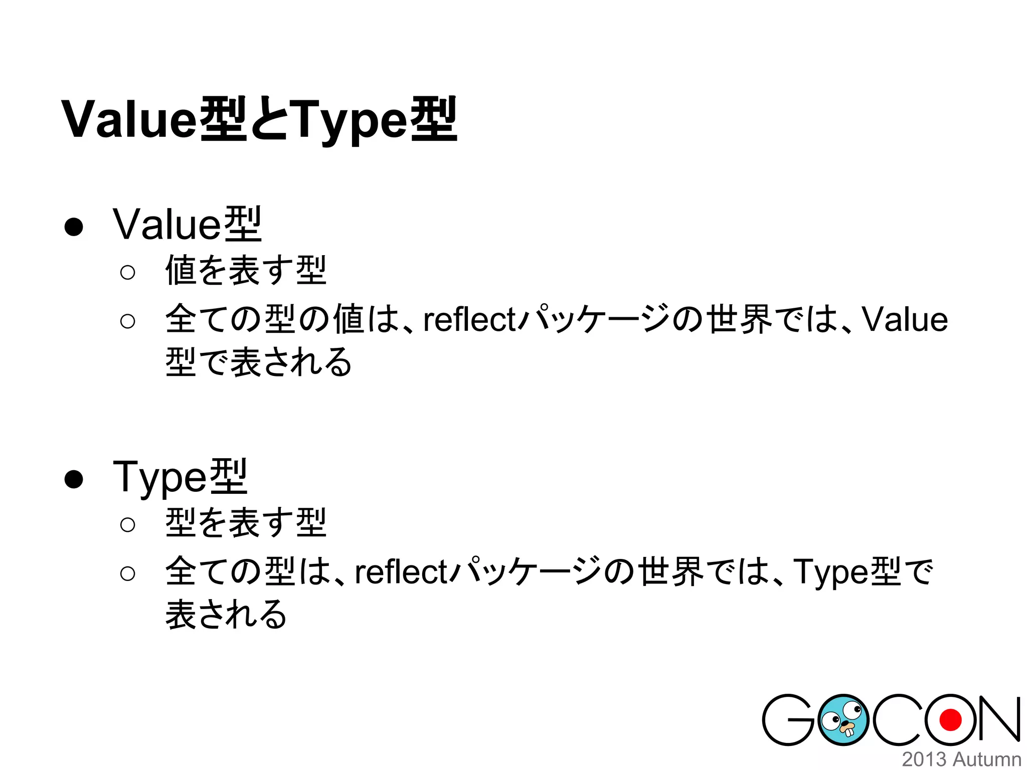 Value型とType型
● Value型
○ 値を表す型
○ 全ての型の値は、reflectパッケージの世界では、Value
型で表される

● Type型
○ 型を表す型
○ 全ての型は、reflectパッケージの世界では、Type型で
表される

 