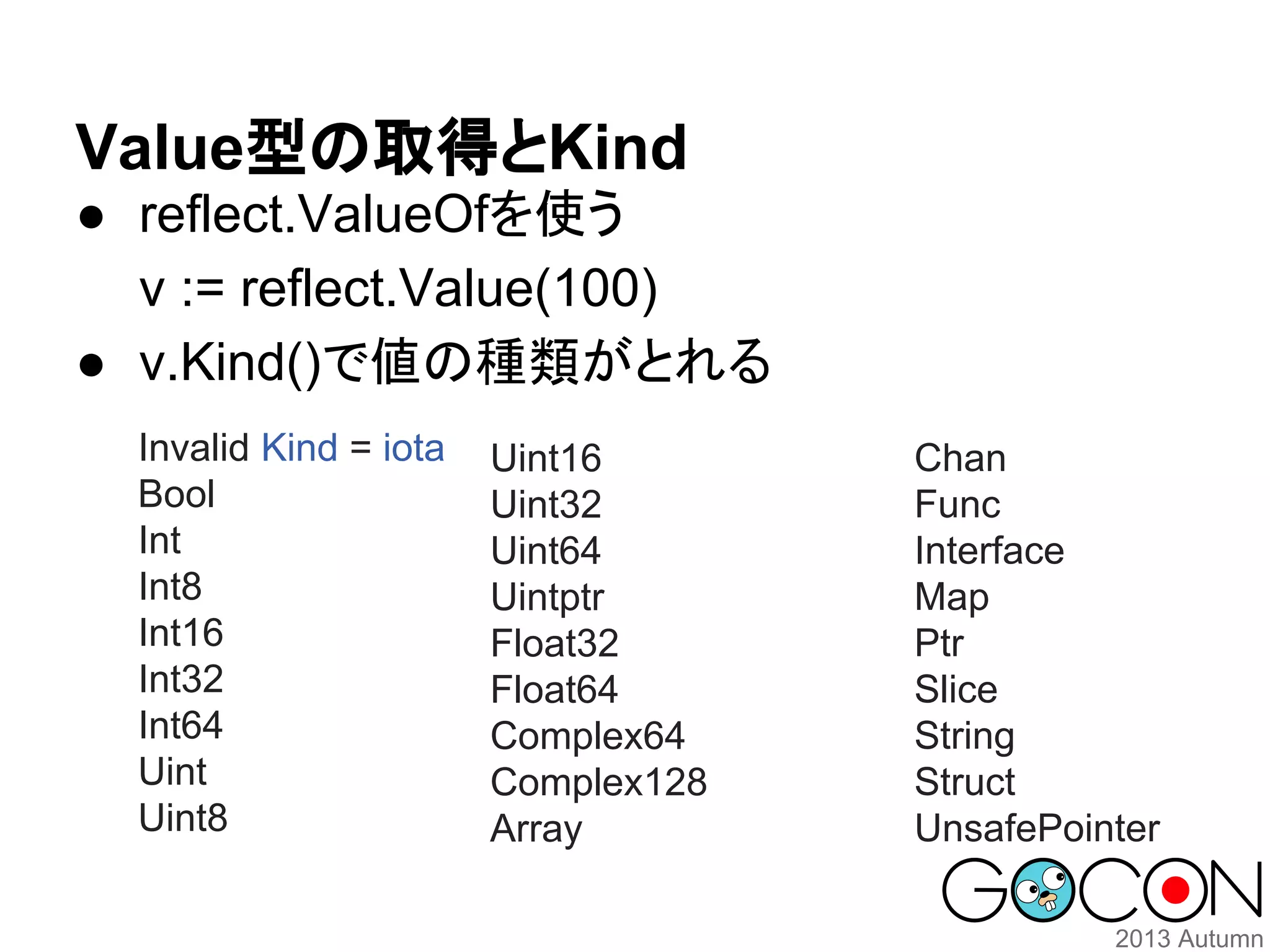 Value型の取得とKind
● reflect.ValueOfを使う
v := reflect.Value(100)
● v.Kind()で値の種類がとれる
Invalid Kind = iota
Bool
Int
Int8
Int16
Int32
Int64
Uint
Uint8

Uint16
Uint32
Uint64
Uintptr
Float32
Float64
Complex64
Complex128
Array

Chan
Func
Interface
Map
Ptr
Slice
String
Struct
UnsafePointer

 