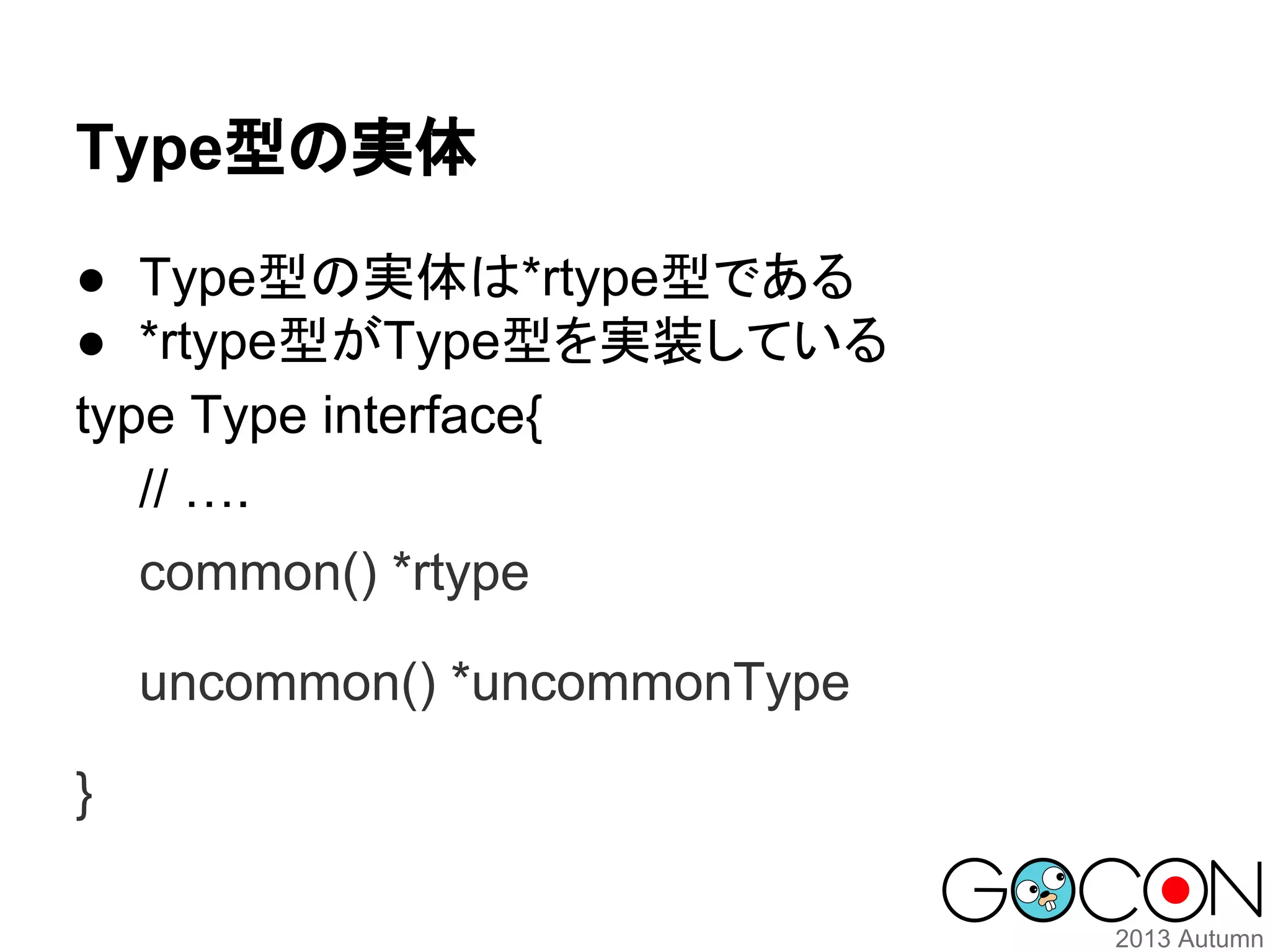 Type型の実体
● Type型の実体は*rtype型である
● *rtype型がType型を実装している
type Type interface{
// ….
common() *rtype
uncommon() *uncommonType
}

 