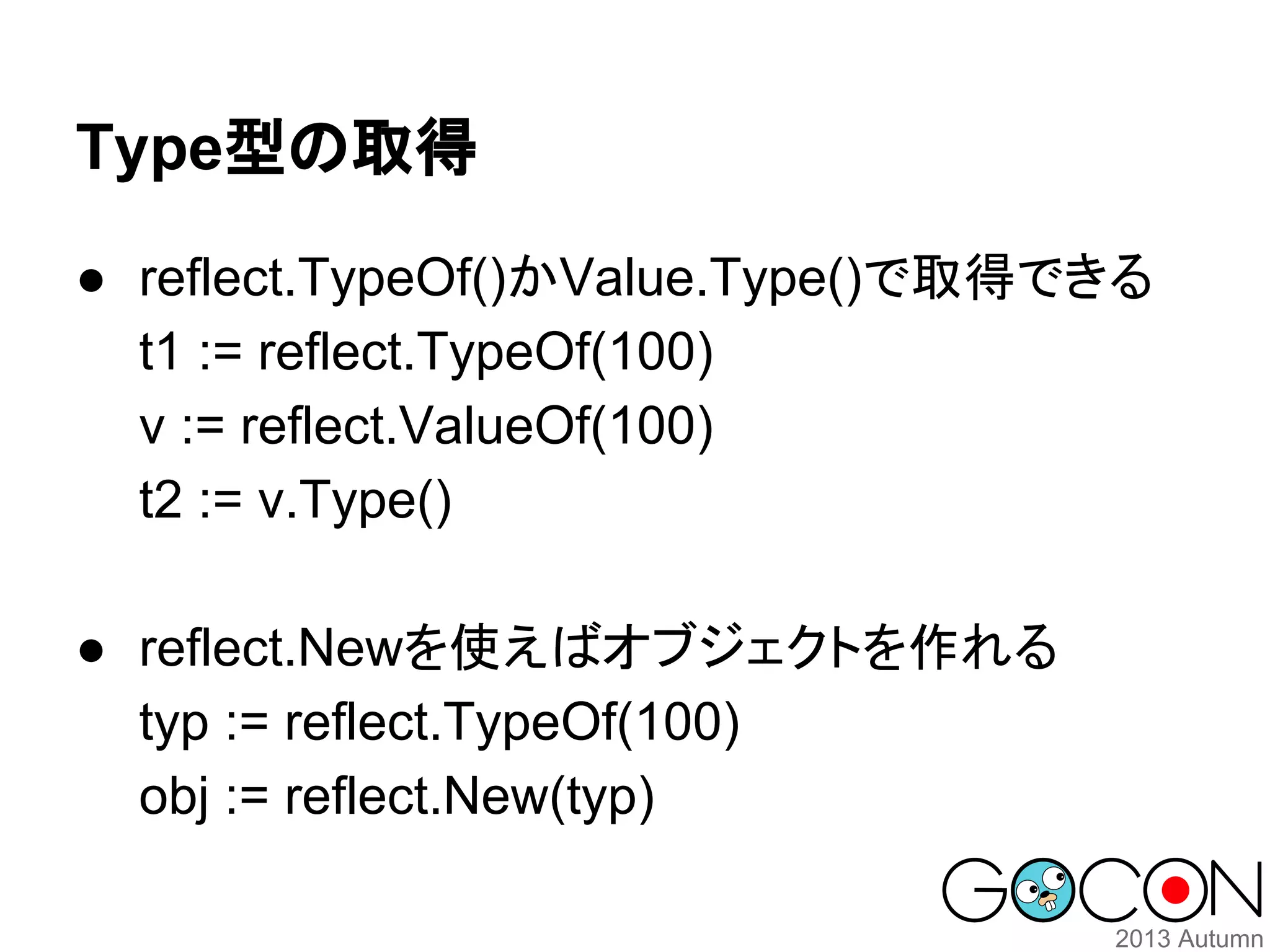 Type型の取得
● reflect.TypeOf()かValue.Type()で取得できる
t1 := reflect.TypeOf(100)
v := reflect.ValueOf(100)
t2 := v.Type()
● reflect.Newを使えばオブジェクトを作れる
typ := reflect.TypeOf(100)
obj := reflect.New(typ)

 