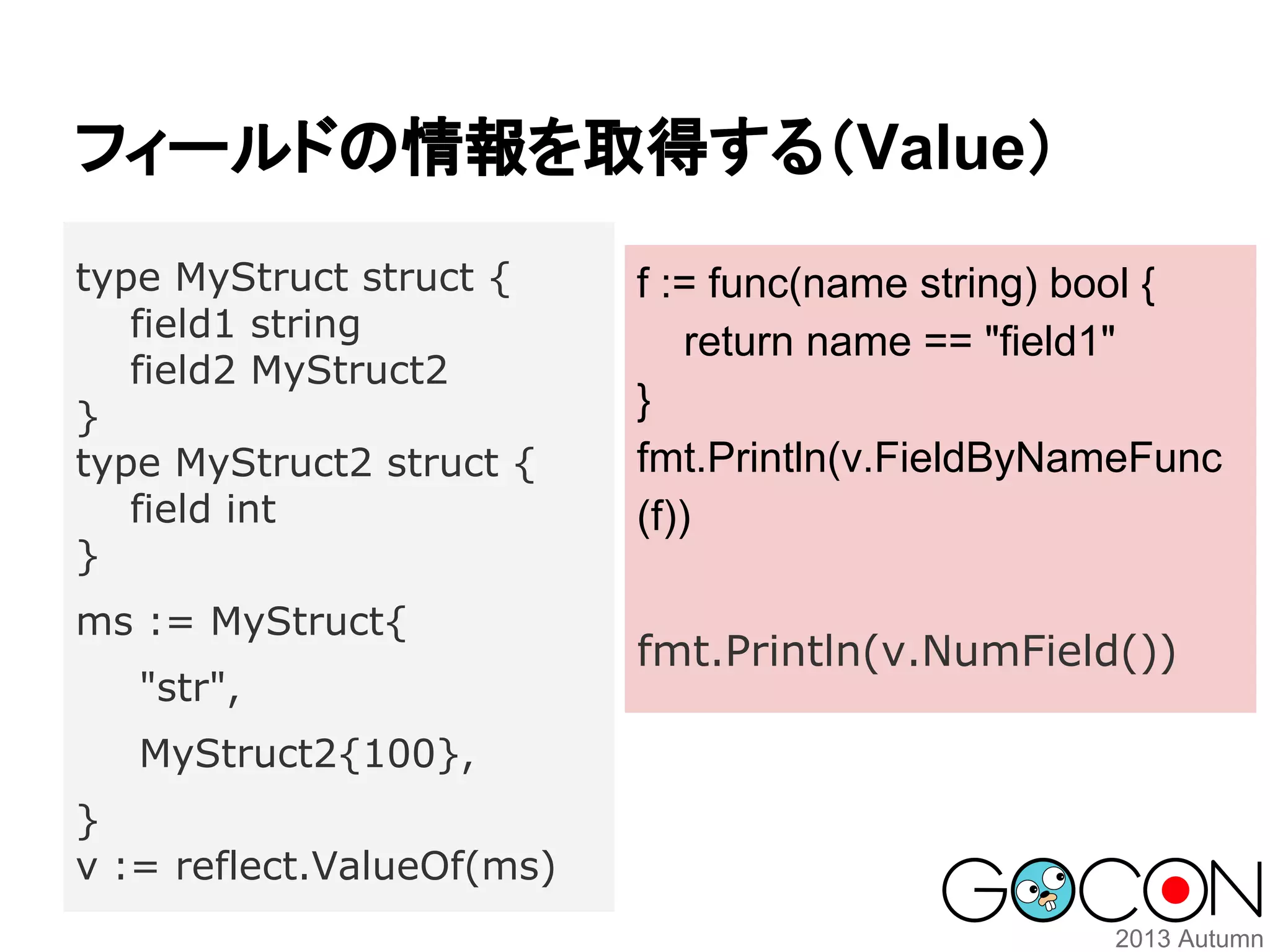フィールドの情報を取得する（Value）
type MyStruct struct {
field1 string
field2 MyStruct2
}
type MyStruct2 struct {
field int
}
ms := MyStruct{
"str",
MyStruct2{100},
}
v := reflect.ValueOf(ms)

f := func(name string) bool {
return name == "field1"
}
fmt.Println(v.FieldByNameFunc
(f))
fmt.Println(v.NumField())

 