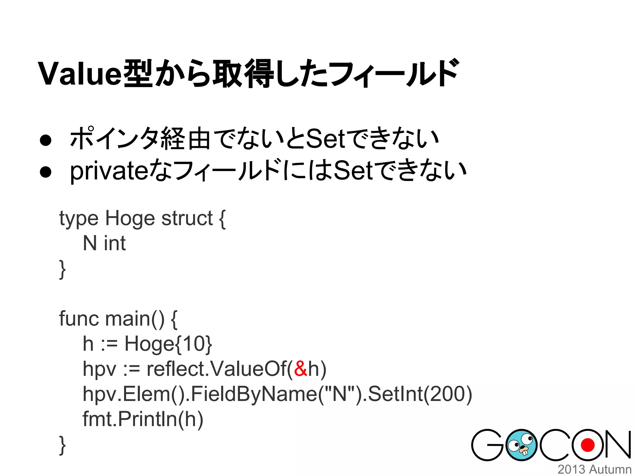 Value型から取得したフィールド
● ポインタ経由でないとSetできない
● privateなフィールドにはSetできない
type Hoge struct {
N int
}
func main() {
h := Hoge{10}
hpv := reflect.ValueOf(&h)
hpv.Elem().FieldByName("N").SetInt(200)
fmt.Println(h)
}

 