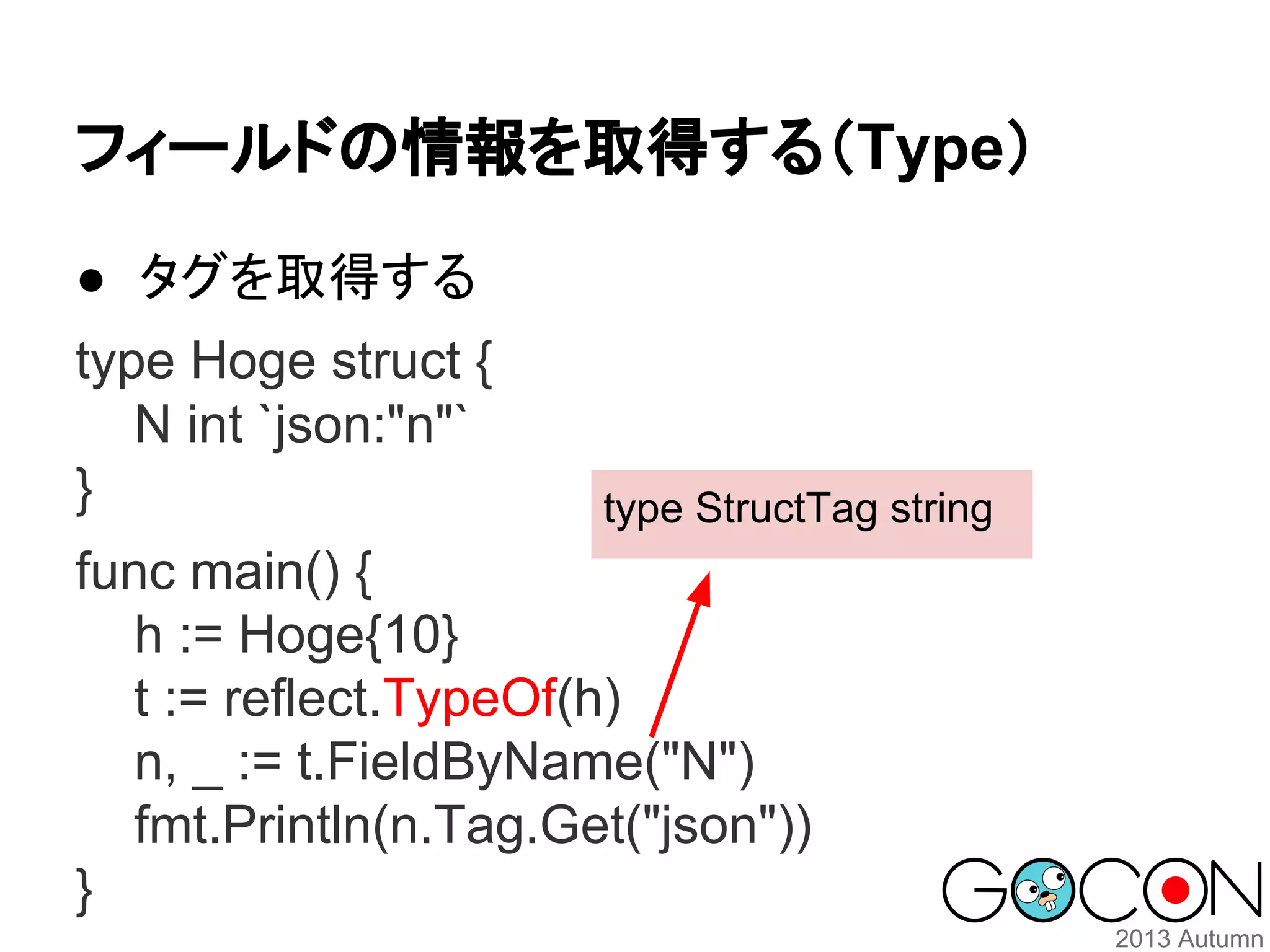 フィールドの情報を取得する（Type）
● タグを取得する
type Hoge struct {
N int `json:"n"`
}

type StructTag string

func main() {
h := Hoge{10}
t := reflect.TypeOf(h)
n, _ := t.FieldByName("N")
fmt.Println(n.Tag.Get("json"))
}

 