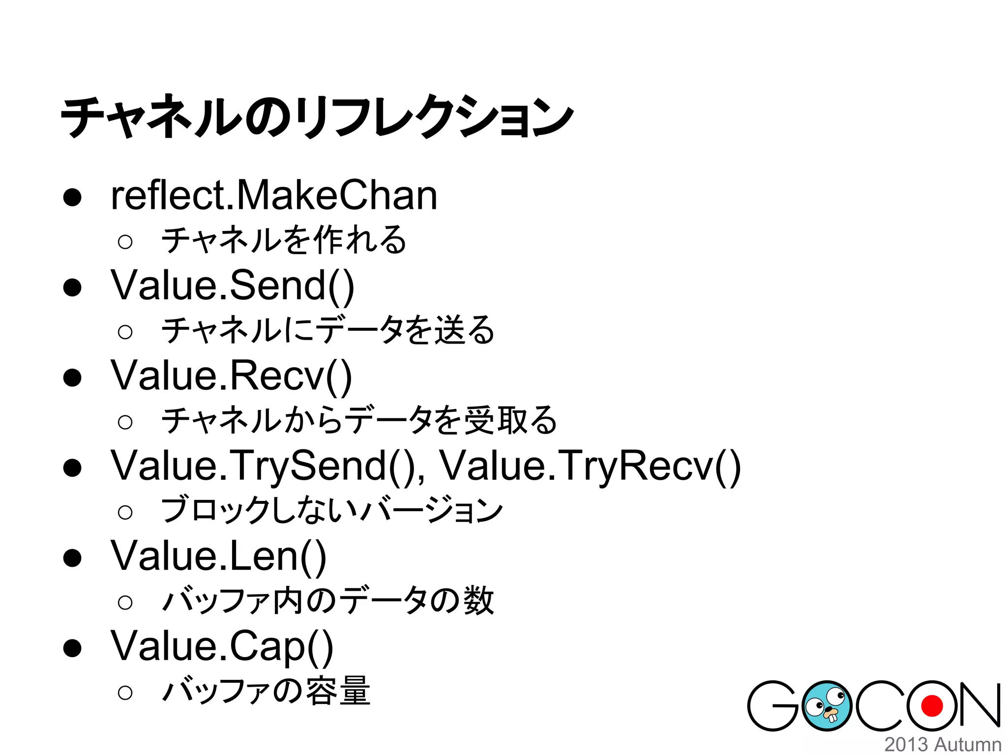 チャネルのリフレクション
● reflect.MakeChan
○ チャネルを作れる

● Value.Send()
○ チャネルにデータを送る

● Value.Recv()
○ チャネルからデータを受取る

● Value.TrySend(), Value.TryRecv()
○ ブロックしないバージョン

● Value.Len()
○ バッファ内のデータの数

● Value.Cap()
○ バッファの容量

 