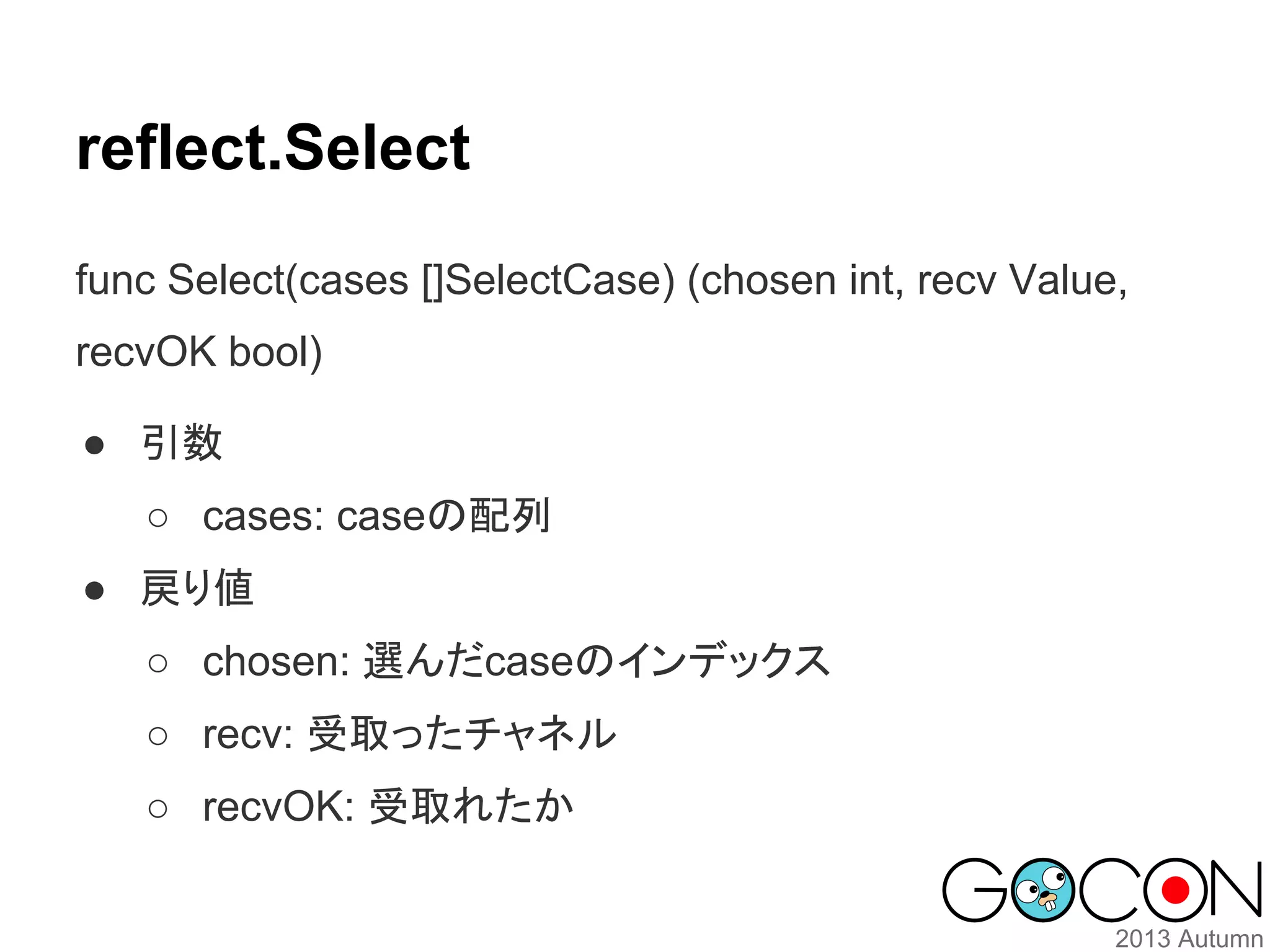 reflect.Select
func Select(cases []SelectCase) (chosen int, recv Value,
recvOK bool)
● 引数
○ cases: caseの配列
● 戻り値
○ chosen: 選んだcaseのインデックス
○ recv: 受取ったチャネル
○ recvOK: 受取れたか

 