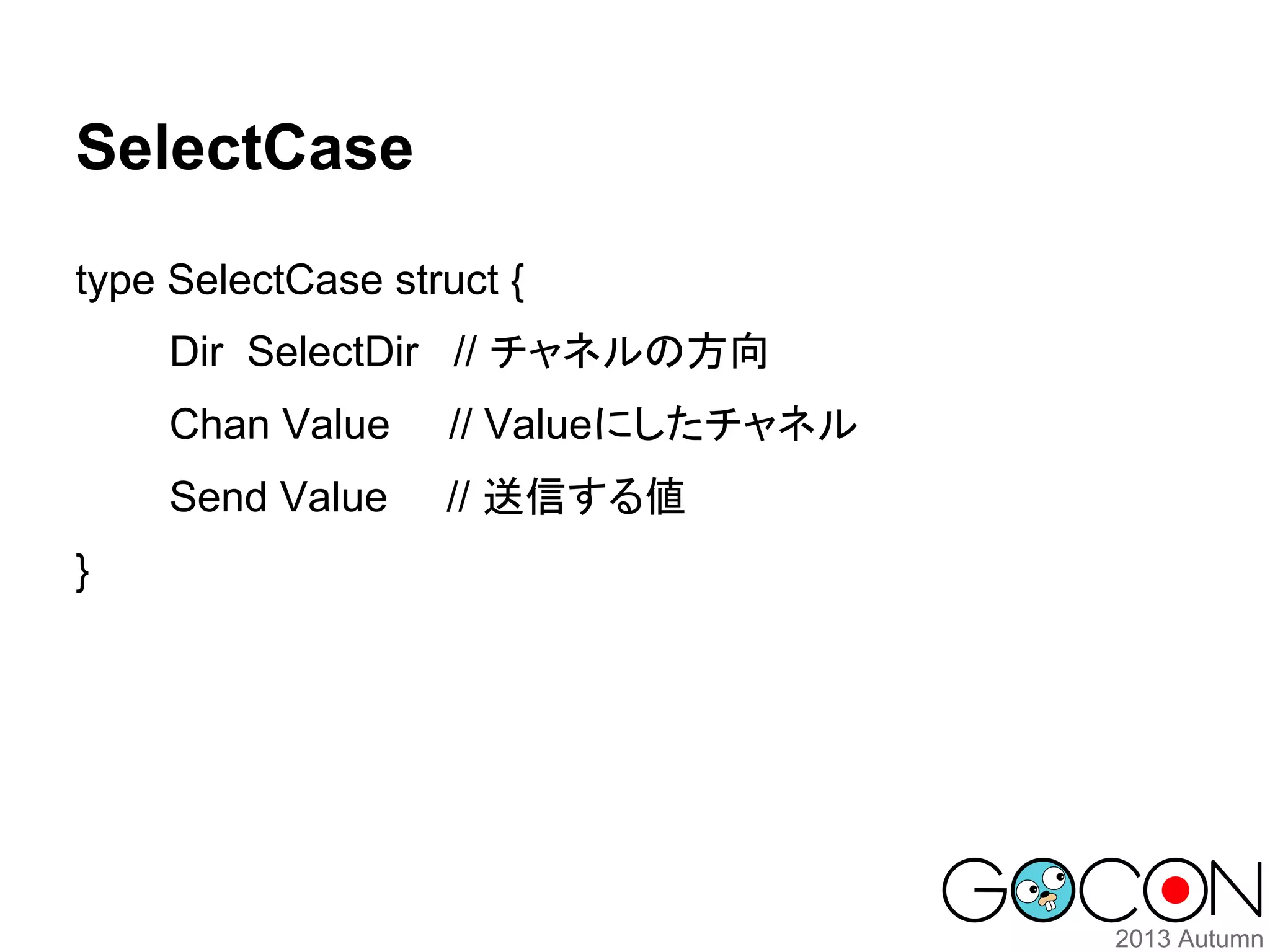 SelectCase
type SelectCase struct {
Dir SelectDir // チャネルの方向
Chan Value
Send Value
}

// Valueにしたチャネル
// 送信する値

 