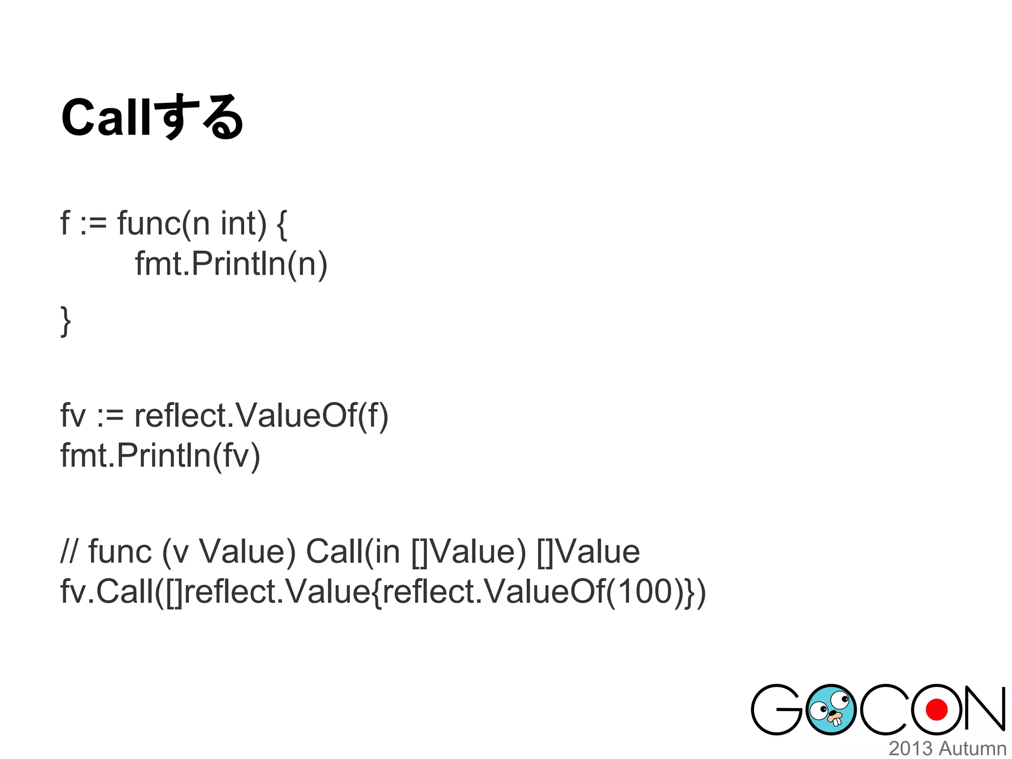 Callする
f := func(n int) {
fmt.Println(n)
}
fv := reflect.ValueOf(f)
fmt.Println(fv)
// func (v Value) Call(in []Value) []Value
fv.Call([]reflect.Value{reflect.ValueOf(100)})

 
