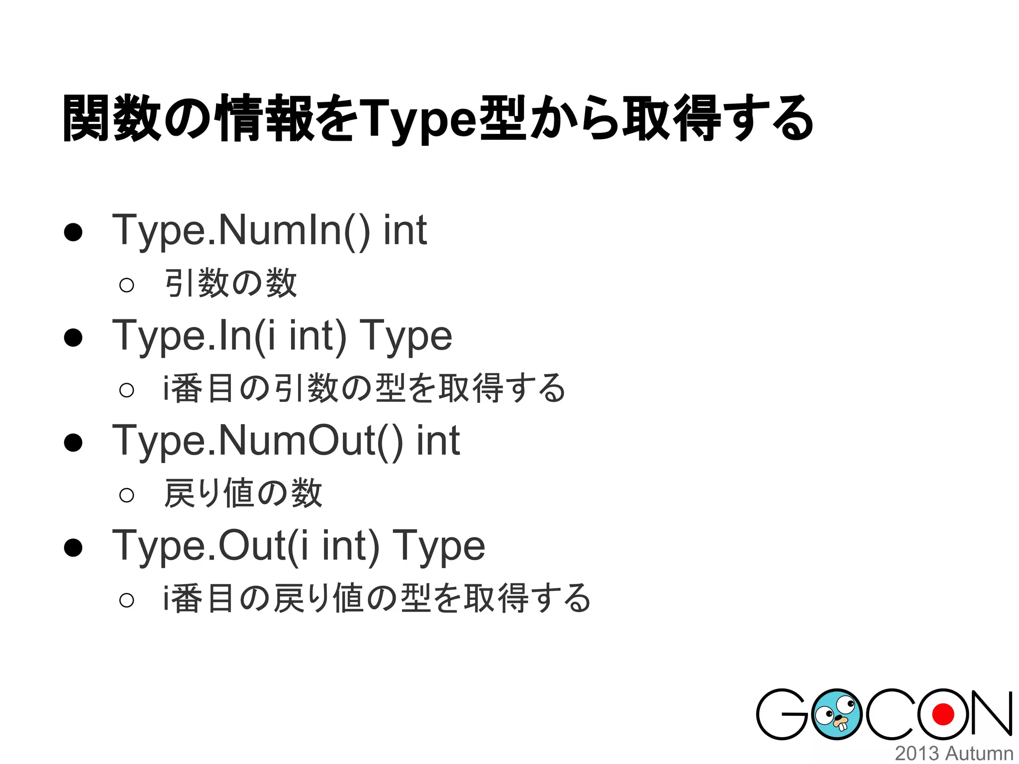 関数の情報をType型から取得する
● Type.NumIn() int
○ 引数の数

● Type.In(i int) Type
○ i番目の引数の型を取得する

● Type.NumOut() int
○ 戻り値の数

● Type.Out(i int) Type
○ i番目の戻り値の型を取得する

 