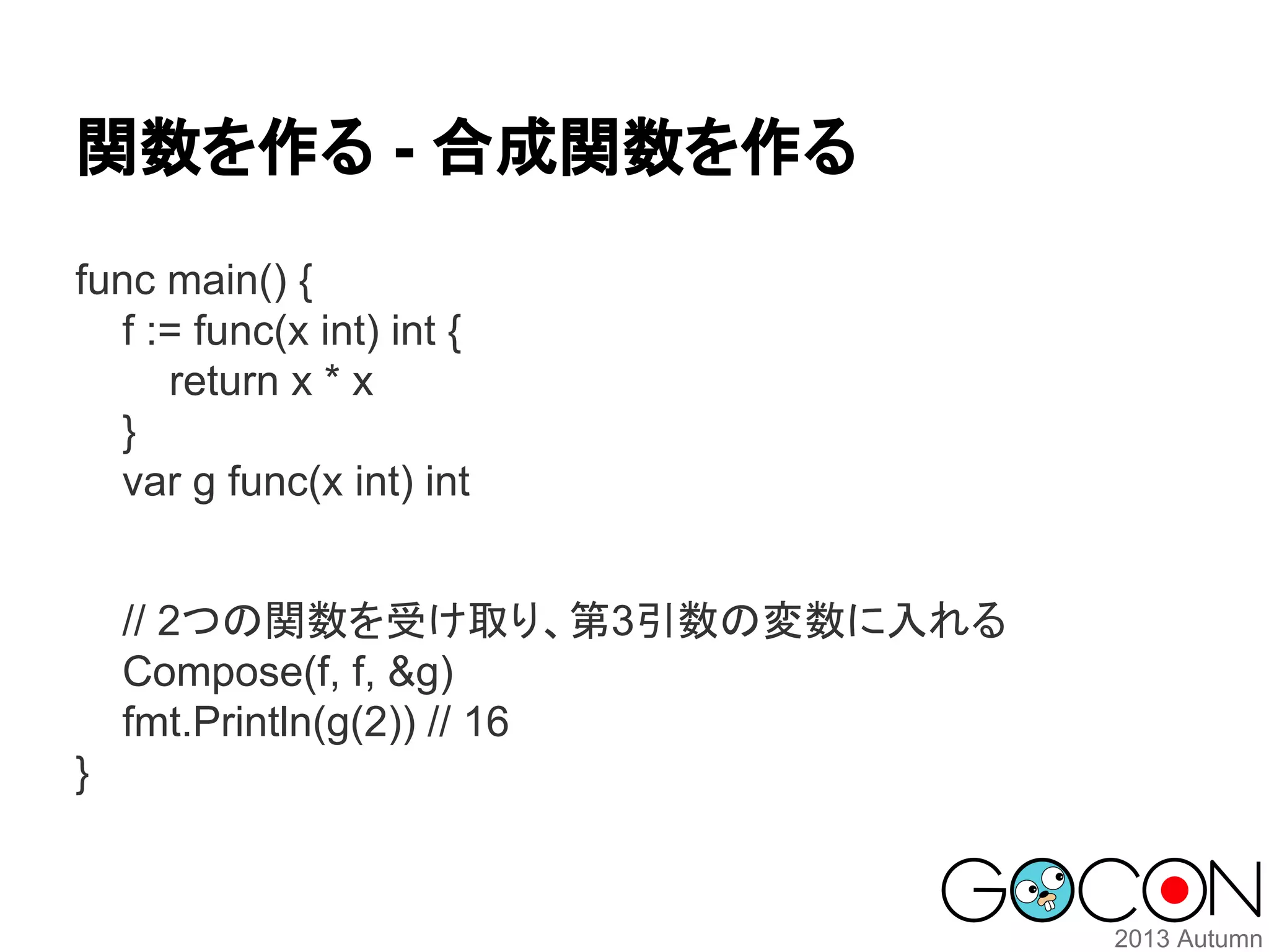 関数を作る - 合成関数を作る
func main() {
f := func(x int) int {
return x * x
}
var g func(x int) int
// 2つの関数を受け取り、第3引数の変数に入れる
Compose(f, f, &g)
fmt.Println(g(2)) // 16
}

 