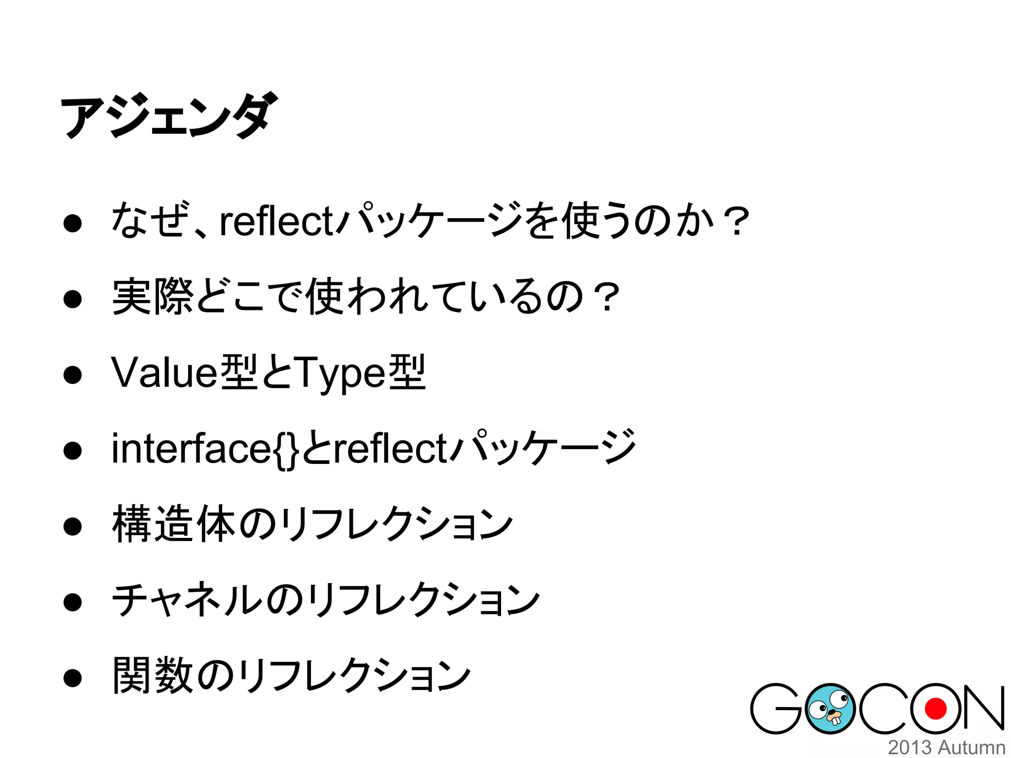 アジェンダ
● なぜ、reflectパッケージを使うのか？
● 実際どこで使われているの？
● Value型とType型
● interface{}とreflectパッケージ
● 構造体のリフレクション
● チャネルのリフレクション
● 関数のリフレクション

 