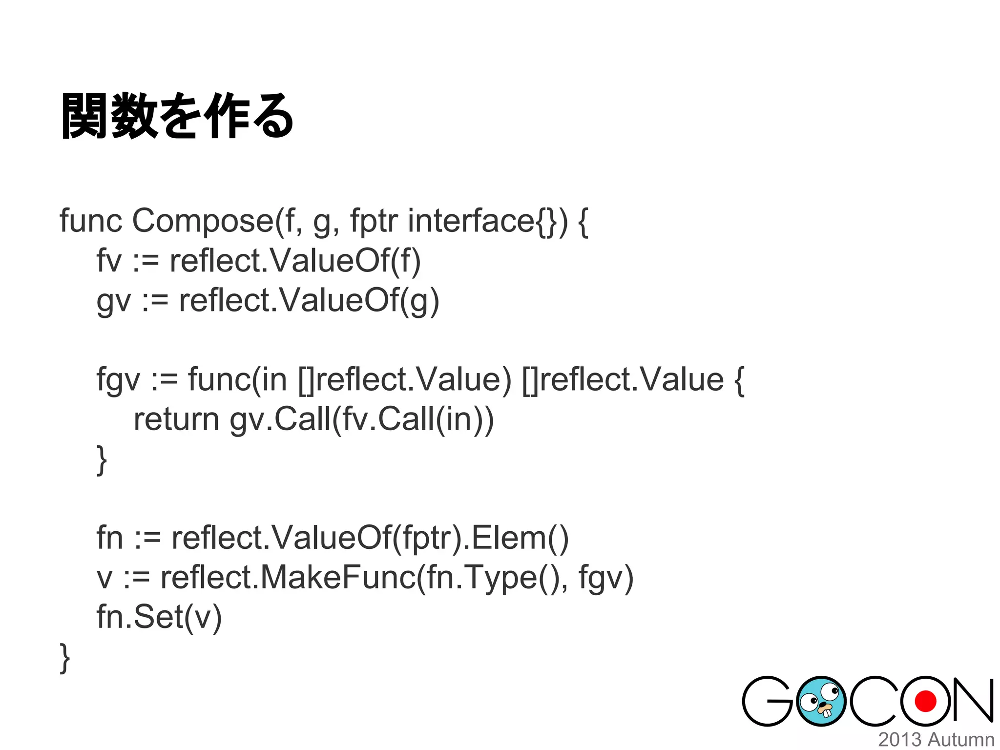 関数を作る
func Compose(f, g, fptr interface{}) {
fv := reflect.ValueOf(f)
gv := reflect.ValueOf(g)
fgv := func(in []reflect.Value) []reflect.Value {
return gv.Call(fv.Call(in))
}
fn := reflect.ValueOf(fptr).Elem()
v := reflect.MakeFunc(fn.Type(), fgv)
fn.Set(v)
}

 