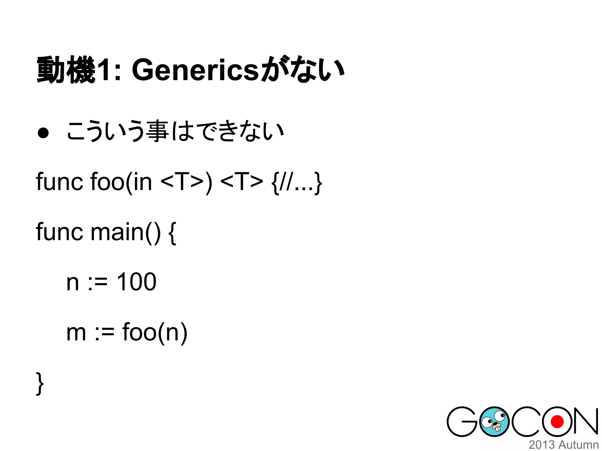 動機1: Genericsがない
● こういう事はできない
func foo(in <T>) <T> {//...}
func main() {
n := 100
m := foo(n)
}

 
