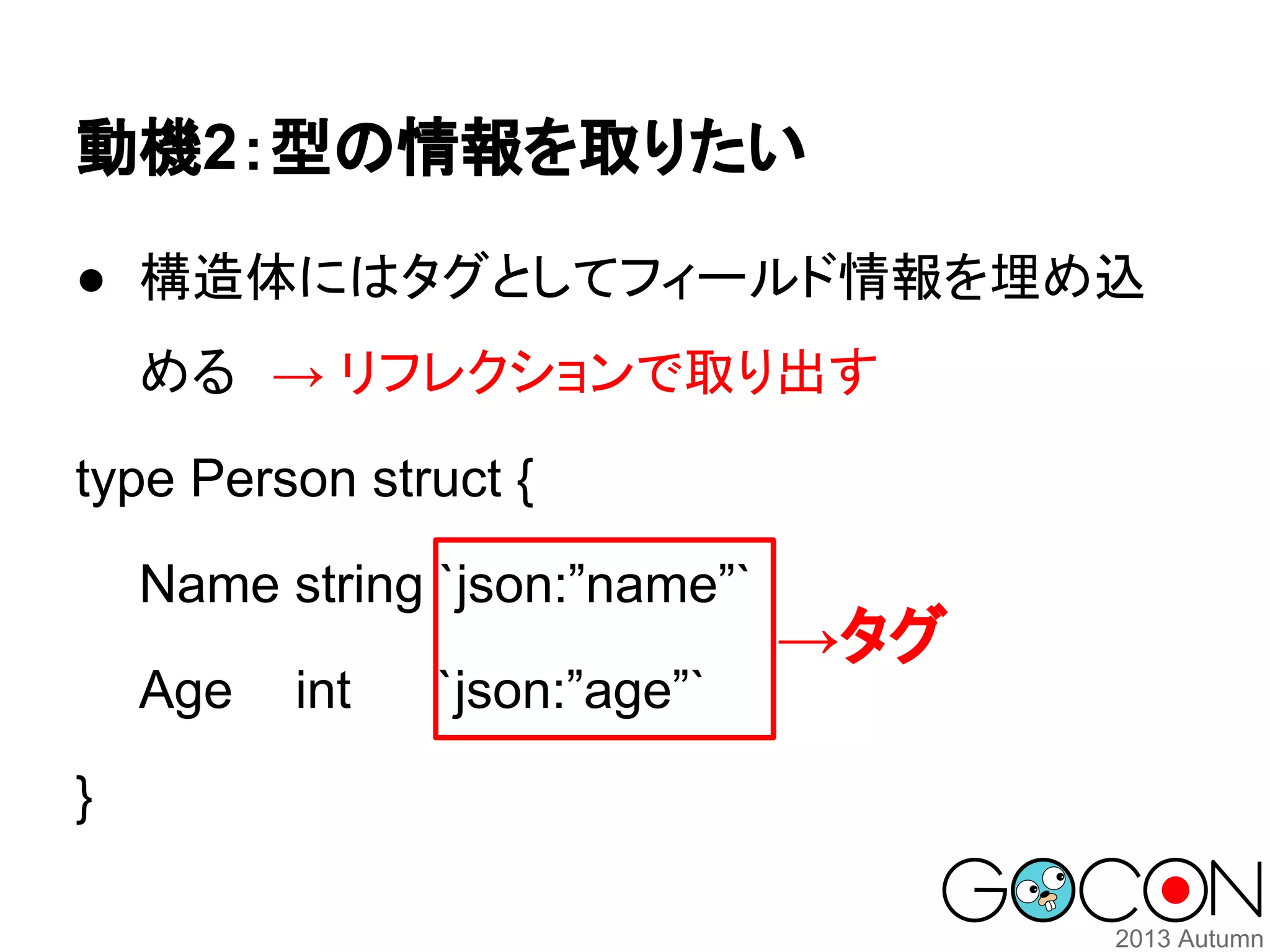 動機2：型の情報を取りたい
● 構造体にはタグとしてフィールド情報を埋め込
める　→ リフレクションで取り出す
type Person struct {
Name string `json:”name”`
Age
}

int

`json:”age”`

→タグ

 