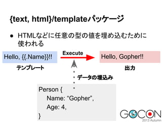 {text, html}/templateパッケージ
● HTMLなどに任意の型の値を埋め込むために
使われる
Hello, {{.Name}}!!

Execute

Hello, Gopher!!

テンプレート

出力
データの埋込み

Person {
Name: “Gopher”,
Age: 4,
}

 