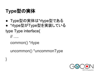 Type型の実体
● Type型の実体は*rtype型である
● *rtype型がType型を実装している
type Type interface{
// ….
common() *rtype
uncommon() *uncommonType
}

 