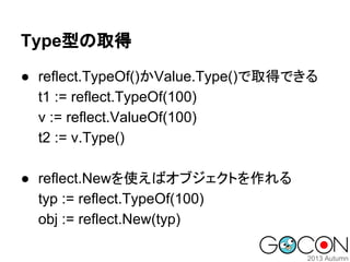 Type型の取得
● reflect.TypeOf()かValue.Type()で取得できる
t1 := reflect.TypeOf(100)
v := reflect.ValueOf(100)
t2 := v.Type()
● reflect.Newを使えばオブジェクトを作れる
typ := reflect.TypeOf(100)
obj := reflect.New(typ)

 