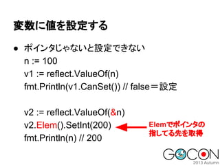 変数に値を設定する
● ポインタじゃないと設定できない
n := 100
v1 := reflect.ValueOf(n)
fmt.Println(v1.CanSet()) // false＝設定
v2 := reflect.ValueOf(&n)
v2.Elem().SetInt(200)
fmt.Println(n) // 200

Elemでポインタの
指してる先を取得

 