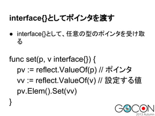 interface{}としてポインタを渡す
● interface{}として、任意の型のポインタを受け取
る

func set(p, v interface{}) {
pv := reflect.ValueOf(p) // ポインタ
vv := reflect.ValueOf(v) // 設定する値
pv.Elem().Set(vv)
}

 