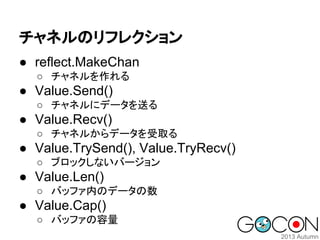 チャネルのリフレクション
● reflect.MakeChan
○ チャネルを作れる

● Value.Send()
○ チャネルにデータを送る

● Value.Recv()
○ チャネルからデータを受取る

● Value.TrySend(), Value.TryRecv()
○ ブロックしないバージョン

● Value.Len()
○ バッファ内のデータの数

● Value.Cap()
○ バッファの容量

 