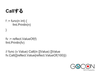 Callする
f := func(n int) {
fmt.Println(n)
}
fv := reflect.ValueOf(f)
fmt.Println(fv)
// func (v Value) Call(in []Value) []Value
fv.Call([]reflect.Value{reflect.ValueOf(100)})

 