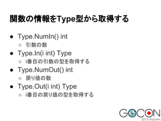 関数の情報をType型から取得する
● Type.NumIn() int
○ 引数の数

● Type.In(i int) Type
○ i番目の引数の型を取得する

● Type.NumOut() int
○ 戻り値の数

● Type.Out(i int) Type
○ i番目の戻り値の型を取得する

 