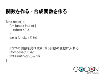 関数を作る - 合成関数を作る
func main() {
f := func(x int) int {
return x * x
}
var g func(x int) int
// 2つの関数を受け取り、第3引数の変数に入れる
Compose(f, f, &g)
fmt.Println(g(2)) // 16
}

 