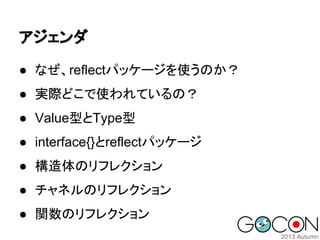 アジェンダ
● なぜ、reflectパッケージを使うのか？
● 実際どこで使われているの？
● Value型とType型
● interface{}とreflectパッケージ
● 構造体のリフレクション
● チャネルのリフレクション
● 関数のリフレクション

 