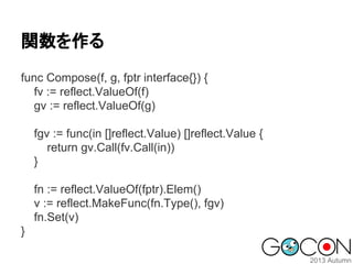 関数を作る
func Compose(f, g, fptr interface{}) {
fv := reflect.ValueOf(f)
gv := reflect.ValueOf(g)
fgv := func(in []reflect.Value) []reflect.Value {
return gv.Call(fv.Call(in))
}
fn := reflect.ValueOf(fptr).Elem()
v := reflect.MakeFunc(fn.Type(), fgv)
fn.Set(v)
}

 