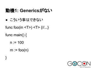 動機1: Genericsがない
● こういう事はできない
func foo(in <T>) <T> {//...}
func main() {
n := 100
m := foo(n)
}

 